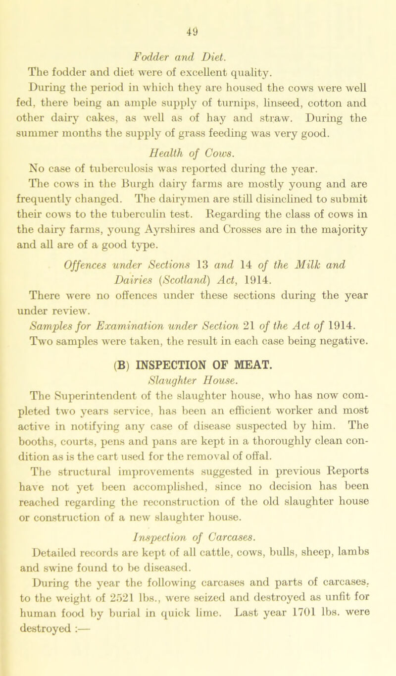 Fodder and Diet. The fodder and diet were of excellent quality. During the period in which they are housed the cows were well fed, there being an ample supply of turnips, linseed, cotton and other dairy cakes, as well as of hay and straw. During the summer months the supply of grass feeding was very good. Health of Cotvs. No case of tuberculosis was reported during the year. The cows in the Burgh dairy farms are mostly young and are frequently changed. The dairymen are still disinclined to submit their cows to the tuberculin test. Regarding the class of cows in the dairy farms, young Ayrshires and Crosses are in the majority and all are of a good type. Offences under Sections 13 and 14 of the Milk and Dairies (Scotland) Act, 1914. There were no offences under these sections during the year under review. Samples for Examination under Section 21 of the Act of 1914. Two samples were taken, the result in each case being negative. (B) INSPECTION OF MEAT. Slaughter House. The Superintendent of the slaughter house, who has now com- pleted two years service, has been an efficient worker and most active in notifying any case of disease suspected by him. The booths, courts, pens and pans are kept in a thoroughly clean con- dition as is the cart used for the removal of offal. The structural improvements suggested in previous Reports have not yet been accomplished, since no decision has been reached regarding the reconstruction of the old slaughter house or construction of a new slaughter house. Inspection of Carcases. Detailed records are kept of all cattle, cows, bulls, sheep, lambs and swine found to be diseased. During the year the following carcases and parts of carcases, to the weight of 2521 lbs., were seized and destroyed as unfit for human food by burial in quick lime. Last year 1701 lbs. were destroyed :—