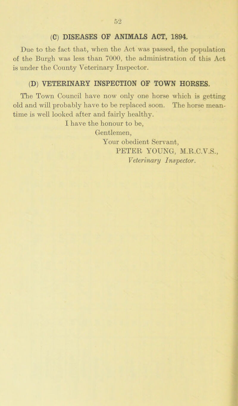(C) DISEASES OF ANIMALS ACT, 1894. Due to the fact that, when the Act was passed, the population of the Burgh was less than 7000, the administration of this Act is under the County Veterinary Inspector. (D) VETERINARY INSPECTION OF TOWN HORSES. The Town Council have now only one horse which is getting old and will probably have to be replaced soon. The horse mean- time is well looked after and fairly healthy. I have the honour to be, Gentlemen, Your obedient Servant, PETER YOUNG, M.R.C.V.S., Veterinary Inspector.