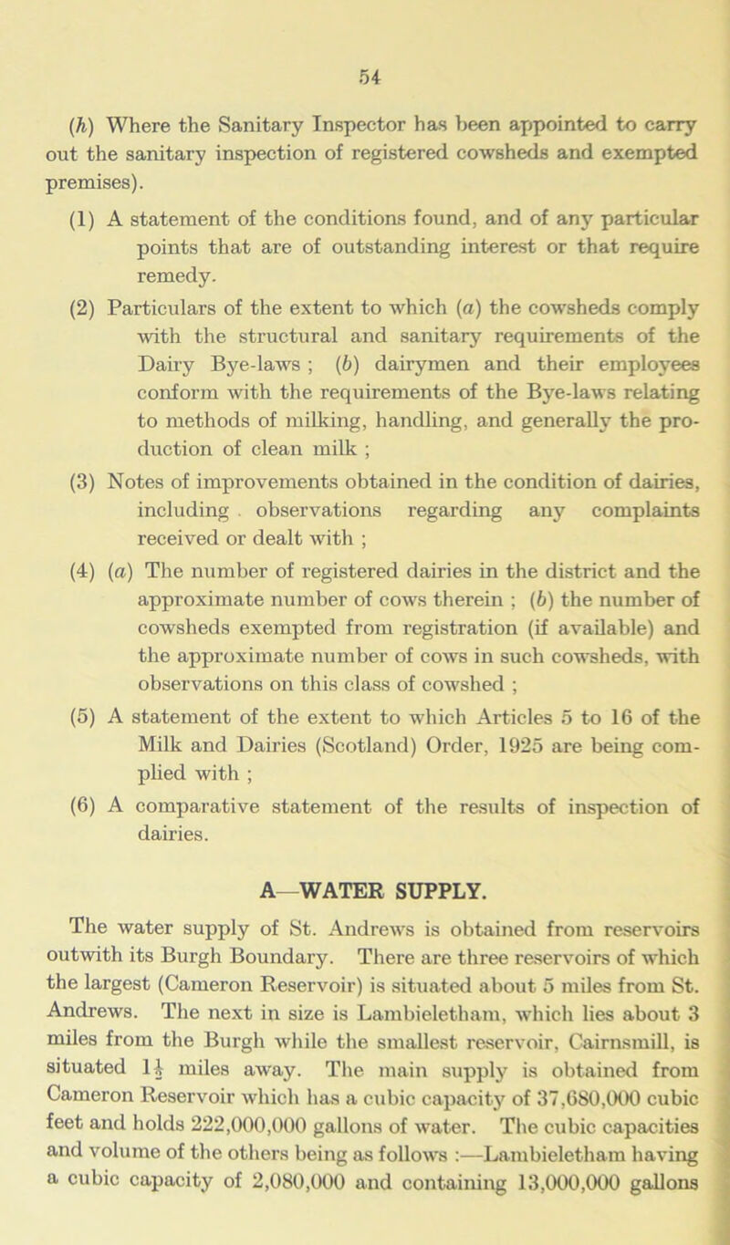 (h) Where the Sanitary Inspector has been appointed to carry out the sanitary inspection of registered cowsheds and exempted premises). (1) A statement of the conditions found, and of any particular points that are of outstanding interest or that require remedy. (2) Particulars of the extent to which (a) the cowsheds comply with the structural and sanitary requirements of the Dairy Bye-laws ; (b) dairymen and their employees conform with the requirements of the Bye-laws relating to methods of milking, handling, and generally the pro- duction of clean milk ; (3) Notes of improvements obtained in the condition of dairies, including . observations regarding any complaints received or dealt with ; (4) (a) The number of registered dairies in the district and the approximate number of cows therein ; (b) the number of cowsheds exempted from registration (if available) and the approximate number of cows in such cowsheds, with observations on this class of cowshed ; (5) A statement of the extent to which Articles 5 to 16 of the Milk and Dairies (Scotland) Order, 1925 are being com- plied with ; (6) A comparative statement of the results of inspection of dairies. A—WATER SUPPLY. The water supply of St. Andrews is obtained from reservoirs outwith its Burgh Boundary. There are three reservoirs of which the largest (Cameron Reservoir) is situated about 5 miles from St. Andrews. The next in size is Lambieletliam, which lies about 3 miles from the Burgh while the smallest reservoir, Cairnsmill, is situated 14 miles away. The main supply is obtained from Cameron Reservoir which has a cubic capacity of 37,680,000 cubic feet and holds 222,000,000 gallons of water. The cubic capacities and volume of the others being as follows Lambieletliam having a cubic capacity of 2,080,000 and containing 13,000,000 gallons