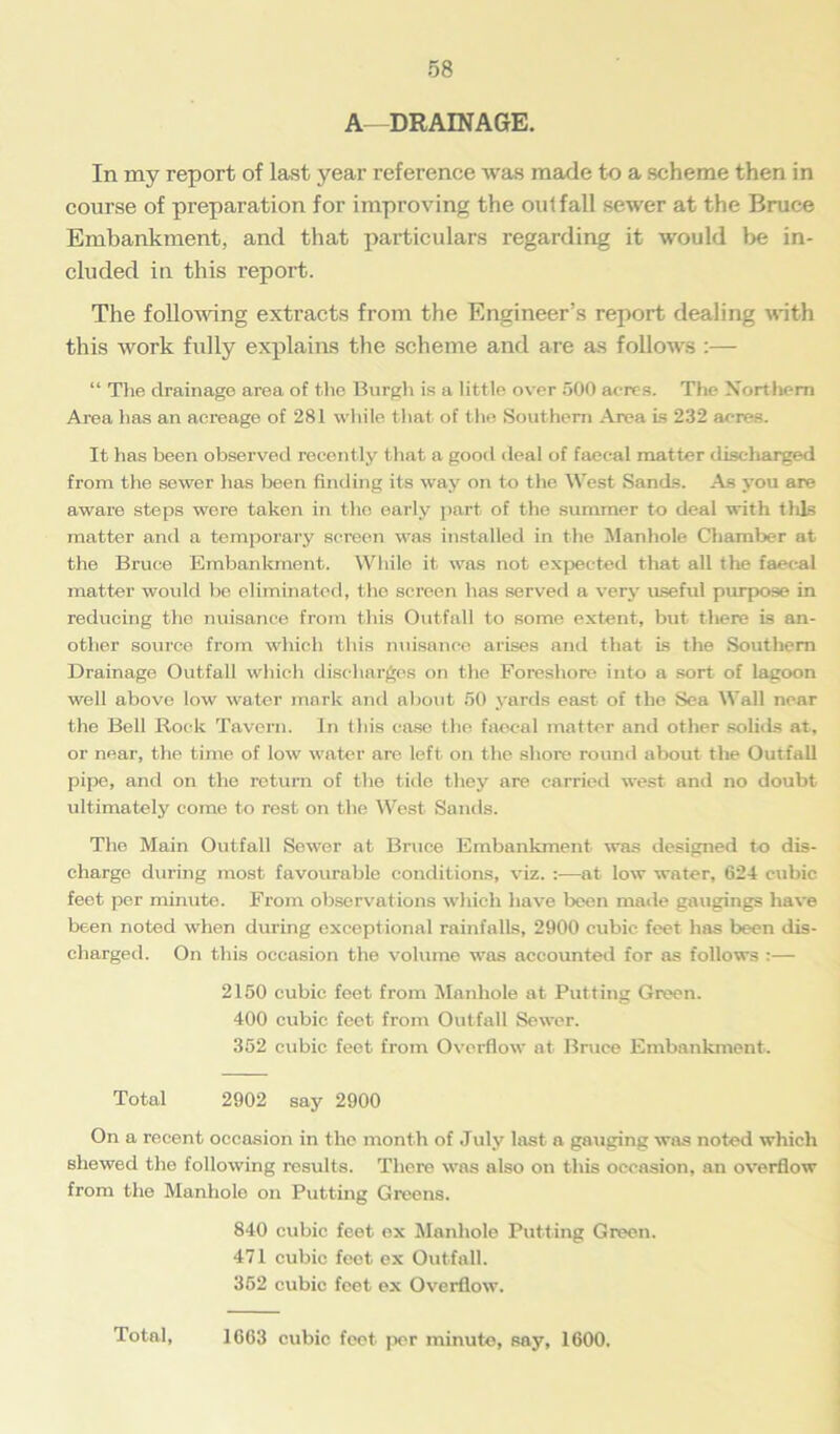 A—DRAINAGE. In my report of last year reference was made to a scheme then in course of preparation for improving the outfall sewer at the Bruce Embankment, and that particulars regarding it would be in- cluded in this report. The following extracts from the Engineer’s report dealing with this work fully explains the scheme and are as follows :— “ Tire drainage area of the Burgh is a little over 500 acres. The Northern Area has an acreage of 281 while that of the Southern Area is 232 acres. It has been observed recently that a good deal of faecal matter discharged from the sewer has been finding its way on to the West Sands. As you are aware steps were taken in the early part of the summer to deal with tills matter and a temporary screen was installed in the Manhole Chamber at the Bruce Embankment. While it was not expected that all the faecal matter would be eliminated, the screen has served a very useful purpose in reducing the nuisance from this Outfall to some extent, but there is an- other source from which this nuisance arises and that is the Southern Drainage Outfall which discharges on the Foreshore into a sort of lagoon well above low water mark and about 50 yards east of the Sea Wall near the Bell Rock Tavern. In this case the faecal matter and other solids at, or near, the time of low water are left on the shore round about the Outfall pipe, and on the return of the tide they are carried west and no doubt ultimately come to rest on the West Sands. The Main Outfall Sewer at Bruce Embankment was designed to dis- charge during most favourable conditions, viz. :—at low water, 624 cubic feet per minute. From observations which have been made gaugings have been noted when during exceptional rainfalls, 2900 cubic feet has been dis- charged. On this occasion the volume was accounted for as follows :— 2150 cubic feet from Manhole at Putting Green. 400 cubic feet from Outfall Sewer. 352 cubic feet from Overflow at Bruce Embankment. Total 2902 say 2900 On a recent occasion in the month of July last a gauging was noted which shewed the following results. There was also on this occasion, an overflow from the Manhole on Putting Greens. 840 cubic feet ex Manhole Putting Green. 471 cubic feet ex Outfall. 352 cubic feet ex Overflow. Total, 1063 cubic feet per minute, say, 1600.