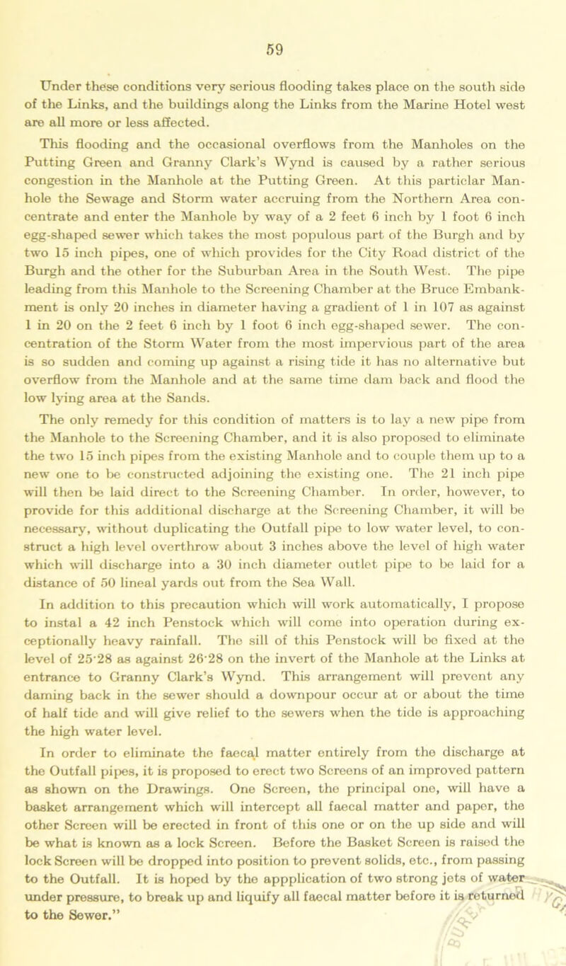 Under these conditions very serious flooding takes place on the south side of the Links, and the buildings along the Links from the Marine Hotel west are all more or less affected. This flooding and the occasional overflows from the Manholes on the Putting Green and Granny Clark’s Wynd is caused by a rather serious congestion in the Manhole at the Putting Green. At this particlar Man- hole the Sewage and Storm water accruing from the Northern Area con- centrate and enter the Manhole by way of a 2 feet 6 inch by 1 foot 6 inch egg-shaped sewer which takes the most populous part of the Burgh and by two 15 inch pipes, one of which provides for the City Road district of the Burgh and the other for the Suburban Area in the South West. The pipe leading from this Manhole to the Screening Chamber at the Bruce Embank- ment is only 20 inches in diameter having a gradient of 1 in 107 as against 1 in 20 on the 2 feet 6 inch by 1 foot 6 inch egg-shaped sewer. The con- centration of the Storm Water from the most impervious part of the area is so sudden and coming up against a rising tide it has no alternative but overflow from the Manhole and at the same time dam back and flood the low lying area at the Sands. The only remedy for this condition of matters is to lay a new pipe from the Manhole to the Screening Chamber, and it is also proposed to eliminate the two 15 inch pipes from the existing Manhole and to couple them up to a new one to be constructed adjoining the existing one. The 21 inch pipe will then be laid direct to the Screening Chamber. In order, however, to provide for this additional discharge at the Screening Chamber, it will be necessary, without duplicating the Outfall pipe to low water level, to con- struct a high level overthrow about 3 inches above the level of high water which will discharge into a 30 inch diameter outlet pipe to be laid for a distance of 50 lineal yards out from the Sea Wall. In addition to this precaution which will work automatically, I propose to instal a 42 inch Penstock which will come into operation during ex- ceptionally heavy rainfall. The sill of this Penstock will bo fixed at the level of 25'28 as against 26‘28 on the invert of the Manhole at the Links at entrance to Granny Clark’s Wynd. This arrangement will prevent any darning back in the sewer should a downpour occur at or about the time of half tide and will give relief to the sewers when the tide is approaching the high water level. In order to eliminate the faecal matter entirely from the discharge at the Outfall pipes, it is proposed to erect two Screens of an improved pattern as shown on the Drawings. One Screen, the principal one, will have a basket arrangement which will intercept all faecal matter and paper, the other Screen will be erected in front of this one or on the up side and will be what is known as a lock Screen. Before the Basket Screen is raised the lock Screen will be dropped into position to prevent solids, etc., from passing to the Outfall. It is hoped by the appplication of two strong jots of water under pressure, to break up and liquify all faecal matter before it is returned to the Sewer,”