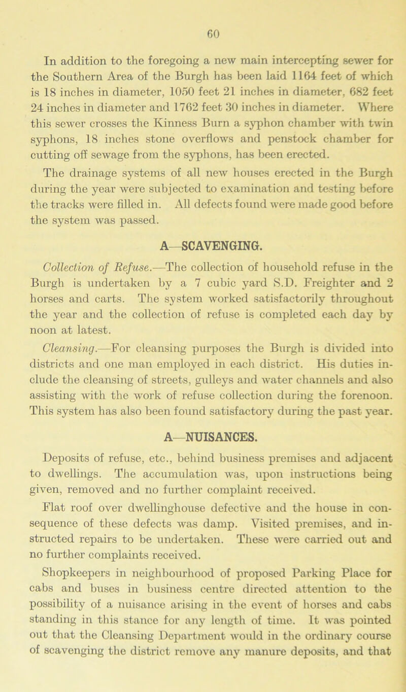 In addition to the foregoing a new main intercepting sewer for the Southern Area of the Burgh has been laid 1164 feet of which is 18 inches in diameter, 1050 feet 21 inches in diameter, 682 feet 24 inches in diameter and 1762 feet 30 inches in diameter. Where this sewer crosses the Kinness Burn a syphon chamber with twin syphons, 18 inches stone overflows and penstock chamber for cutting off sewage from the syphons, has been erected. The drainage systems of all new houses erected in the Burgh during the year were subjected to examination and testing before the tracks were filled in. All defects found were made good before the system was passed. A—SCAVENGING. Collection of Refuse.—The collection of household refuse in the Burgh is undertaken by a 7 cubic yard S.D. Freighter and 2 horses and carts. The system worked satisfactorily throughout the year and the collection of refuse is completed each day by noon at latest. Cleansing.—For cleansing purposes the Biirgh is divided into districts and one man employed in each district. His duties in- clude the cleansing of streets, gulleys and water channels and also assisting with the work of refuse collection during the forenoon. This system has also been found satisfactory during the past year. A—NUISANCES. Deposits of refuse, etc., behind business premises and adjacent to dwellings. The accumulation was, upon instructions being given, removed and no further complaint received. Flat roof over dwellinghouse defective and the house in con- sequence of these defects was damp. Visited premises, and in- structed repairs to be undertaken. These vrere carried out and no further complaints received. Shopkeepers in neighbourhood of proposed Parking Place for cabs and buses in business centre directed attention to the possibility of a nuisance arising in the event of horses and cabs standing in this stance for any length of time. It was pointed out that the Cleansing Department would in the ordinary course of scavenging the district remove any manure deposits, and that