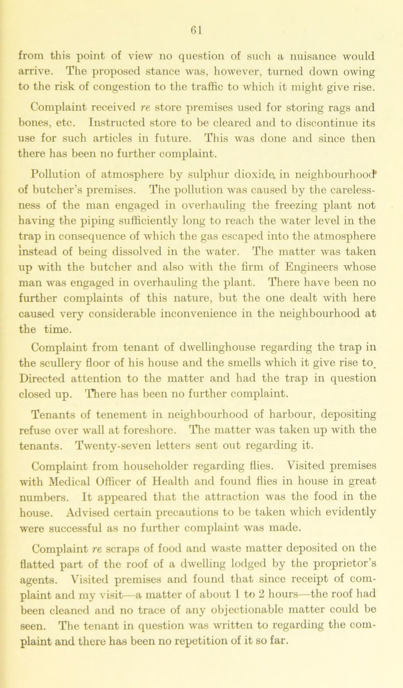 from this point of view no question of such a nuisance would arrive. The proposed stance was, however, turned down owing to the risk of congestion to the traffic to which it might give rise. Complaint received re store premises used for storing rags and bones, etc. Instructed store to be cleared and to discontinue its use for such articles in future. This was done and since then there has been no further complaint. Pollution of atmosphere by sulphur dioxide, in neighbourhood1 of butcher’s premises. The pollution was caused by the careless- ness of the man engaged in overhauling the freezing plant not having the piping sufficiently long to reach the water level in the trap in consequence of which the gas escaped into the atmosphere instead of being dissolved in the water. The matter was taken up with the butcher and also with the firm of Engineers whose man was engaged in overhauling the plant. There have been no further complaints of this nature, but the one dealt with here caused very considerable inconvenience in the neighbourhood at the time. Complaint from tenant of dweffinghouse regarding the trap in the scullery floor of his house and the smells which it give rise to. Directed attention to the matter and had the trap in question closed up. There has been no further complaint. Tenants of tenement in neighbourhood of harbour, depositing refuse over wall at foreshore. The matter was taken up with the tenants. Twenty-seven letters sent out regarding it. Complaint from householder regarding flies. Visited premises with Medical Officer of Health and found flies in house in great numbers. It appeared that the attraction was the food in the house. Advised certain precautions to be taken which evidently were successful as no further complaint was made. Complaint re scraps of food and waste matter deposited on the flatted part of the roof of a dwelling lodged by the proprietor’s agents. Visited premises and found that since receipt of com- plaint and my visit—a matter of about 1 to 2 hours—the roof had been cleaned and no trace of any objectionable matter could be seen. The tenant in question was written to regarding the com- plaint and there has been no repetition of it so far.