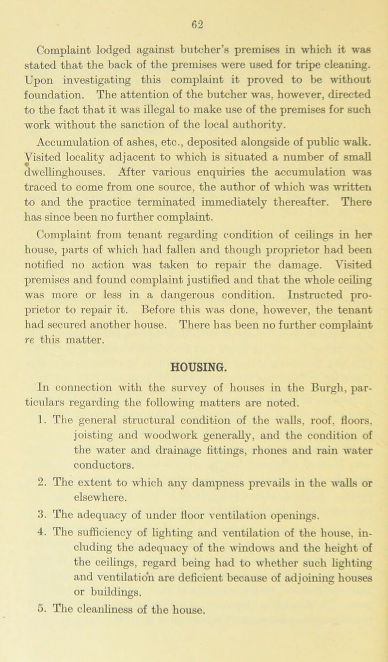 Complaint lodged against butcher’s premises in which it was stated that the back of the premises were used for tripe cleaning. Upon investigating this complaint it proved to be without foundation. The attention of the butcher was. however, directed to the fact that it was illegal to make use of the premises for such work without the sanction of the local authority. Accumulation of ashes, etc., deposited alongside of public walk. Visited locality adjacent to which is situated a number of small dwellinghouses. After various enquiries the accumulation was traced to come from one source, the author of which was written to and the practice terminated immediately thereafter. There has since been no further complaint. Complaint from tenant regarding condition of ceilings in her house, parts of which had fallen and though proprietor had been notified no action was taken to repair the damage. Visited premises and found complaint justified and that the whole ceiling was more or less in a dangerous condition. Instructed pro- prietor to repair it. Before this was done, however, the tenant had secured another house. There has been no further complaint re this matter. HOUSING. In connection with the survey of houses in the Burgh, par- ticulars regarding the following matters are noted. 1. The general structural condition of the walls, roof, floors, joisting and woodwork generally, and the condition of the water and drainage fittings, rliones and rain water conductors. 2. The extent to which any dampness prevails in the walls or elsewhere. 3. The adequacy of under floor ventilation openings. 4. The sufficiency of lighting and ventilation of the house, in- cluding the adequacy of the windows and the height of the ceilings, regard being had to whether such lighting and ventilation are deficient because of adjoining houses or buildings. 5. The cleanliness of the house.