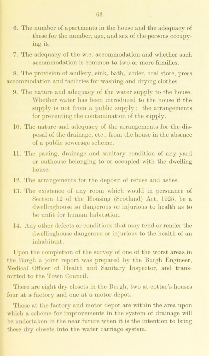 these for the number, age, and sex of the persons occupy- ing it. 7. The adequacy of the w.c. accommodation and whether such accommodation is common to two or more families. 8. The provision of scullery, sink, bath, larder, coal store, press accommodation and facilities for washing and drying clothes. 9. The nature and adequacy of the water supply to the house. Whether water has been introduced to the house if the supply is not from a public supply ; the arrangements for preventing the contamination of the supply. 10. The nature and adequacy of the arrangements for the dis- posal of the drainage, etc., from the house in the absence of a public sewerage scheme. 11. The paving, drainage and sanitary condition of any yard or outhouse belonging to or occupied with the dwelling house. 12. The arrangements for the deposit of refuse and ashes. 13. The existence of any room which would in persuance of Section 12 of the Housing (Scotland) Act, 1925, be a dwellinghouse so dangerous or injurious to health as to be unfit for human habitation. 14. Any other defects or conditions that may tend or render the dwellinghouse dangerous or injurious to the health of an inhabitant. Upon the completion of the survey of one of the worst areas in the Burgh a joint report was prepared by the Burgh Engineer, Medical Officer of Health and Sanitary Inspector, and trans- mitted to the Town Council. There are eight dry closets in the Burgh, two at cottar’s houses four at a factory and one at a motor depot. Those at the factory and motor depot are within the area upon which a scheme for improvements in the system of drainage will be undertaken in the near future when it is the intention to bring these dry closets into the water carriage system.