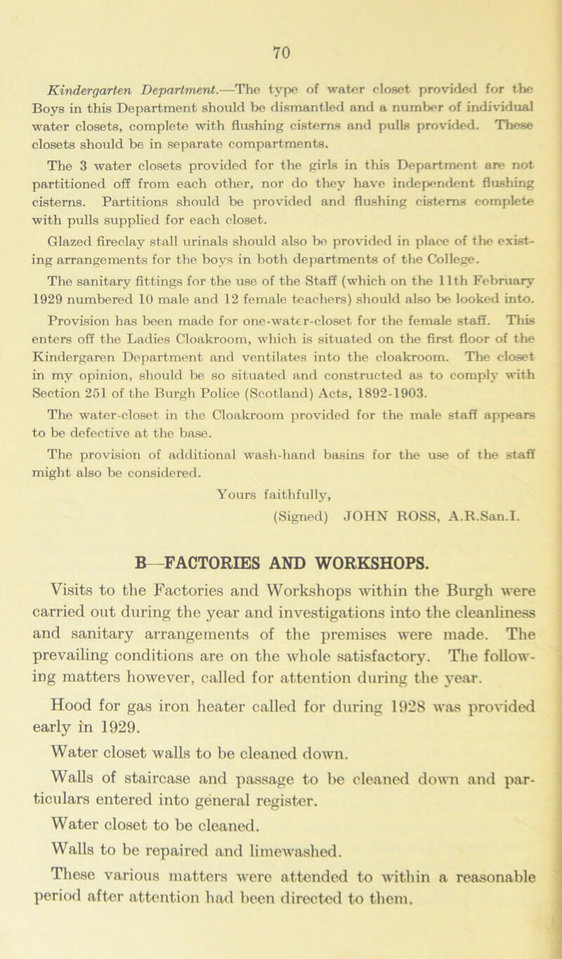Kindergarten Department.—The type of water closet provided for the Boys in this Department should be dismantled and a number of individual water closets, complete with flushing cisterns and pulls provided. These closets should be in separate compartments. The 3 water closets provided for the girls in this Department are not partitioned off from each other, nor do they have independent flushing cisterns. Partitions should be provided and flushing cisterns complete with pulls supplied for each closet. Glazed fireclay stall urinals should also be provided in place of the exist- ing arrangements for the boys in both departments of the College. The sanitary fittings for the use of the Staff (which on the 11th February 1929 numbered 10 male and 12 female teachers) should also be looked into. Provision has been made for one-water-closet for the female staff. This enters off the Ladies Cloakroom, which is situated on the first floor of the Kindergaren Department and ventilates into the cloakroom. The closet in my opinion, should be so situated and constructed as to comply with Section 251 of the Burgh Police (Scotland) Acts, 1892-1903. The water-closet in the Cloakroom provided for the male staff appears to be defective at the base. The provision of additional wash-hand basins for the use of the staff might also be considered. Yours faithfully, (Signed) JOHN ROSS, A.R.San.I. B—FACTORIES AND WORKSHOPS. Visits to the Factories and Workshops within the Burgh were carried out during the year and investigations into the cleanliness and sanitary arrangements of the premises were made. The prevailing conditions are on the whole satisfactory. The follow- ing matters however, called for attention during the year. Hood for gas iron heater called for during 1928 was provided early in 1929. Water closet walls to be cleaned down. Walls of staircase and passage to be cleaned down and par- ticulars entered into general register. Water closet to be cleaned. Walls to be repaired and limewaslied. These various matters were attended to within a reasonable period after attention had been directed to them.