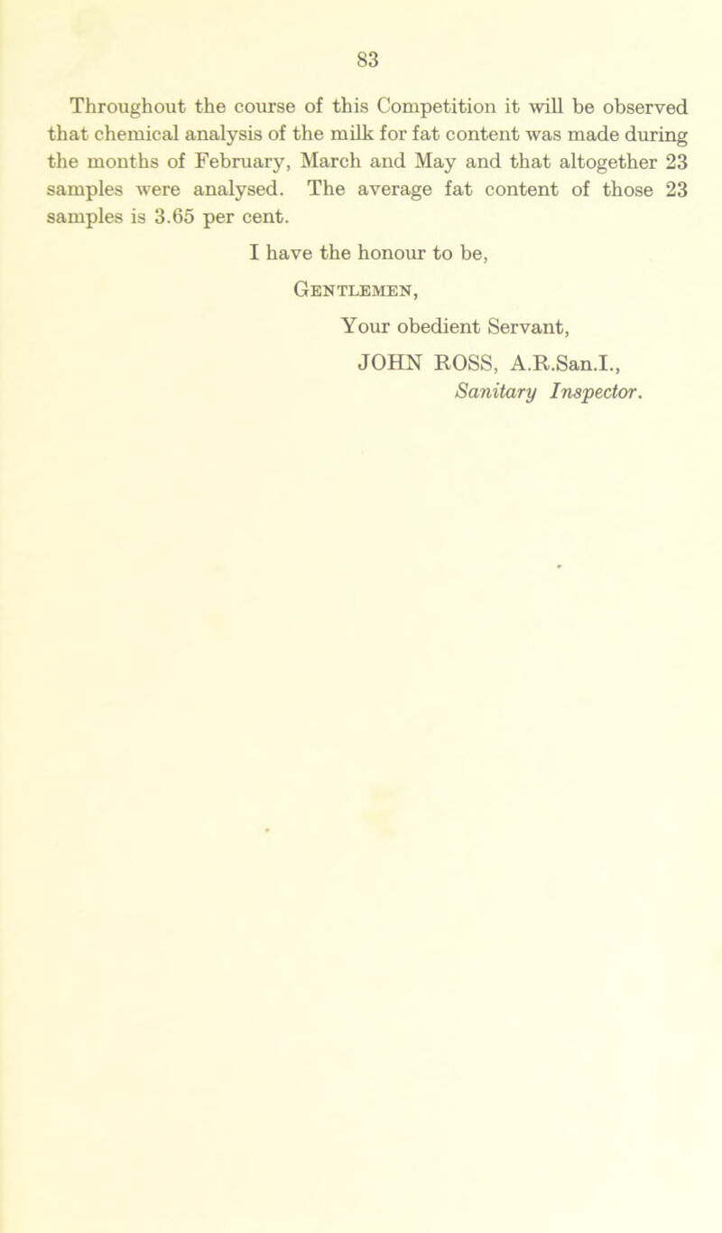 Throughout the course of this Competition it will be observed that chemical analysis of the milk for fat content was made during the months of February, March and May and that altogether 23 samples were analysed. The average fat content of those 23 samples is 3.65 per cent. I have the honour to be, Gentlemen, Your obedient Servant, JOHN ROSS, A.R.San.I., Sanitary Inspector.