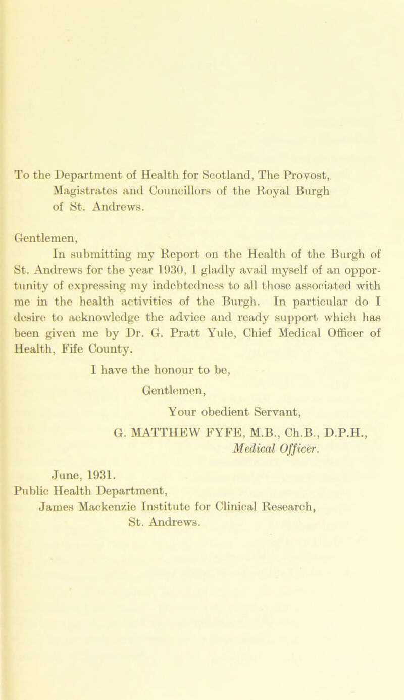 To the Department of Health for Scotland, The Provost, Magistrates and Councillors of the Royal Bnrgh of St. Andrews. Gentlemen, In submitting my Report on the Health of the Burgh of St. Andrews for the year 1930, I gladly avail myself of an oppor- tunity of expressing my indebtedness to all those associated with me in the health activities of the Burgh. In particular do I desire to acknowledge the advice and ready support which has been given me by Dr. G. Pratt Yule, Chief Medical Officer of Health, Fife County. I have the honour to be, Gentlemen, Your obedient Servant, G. MATTHEW FYFE, M.B., Ch.B., D.P.H., Medical Officer. June, 1931. Public Health Department, James Mackenzie Institute for Clinical Research, St. Andrews.