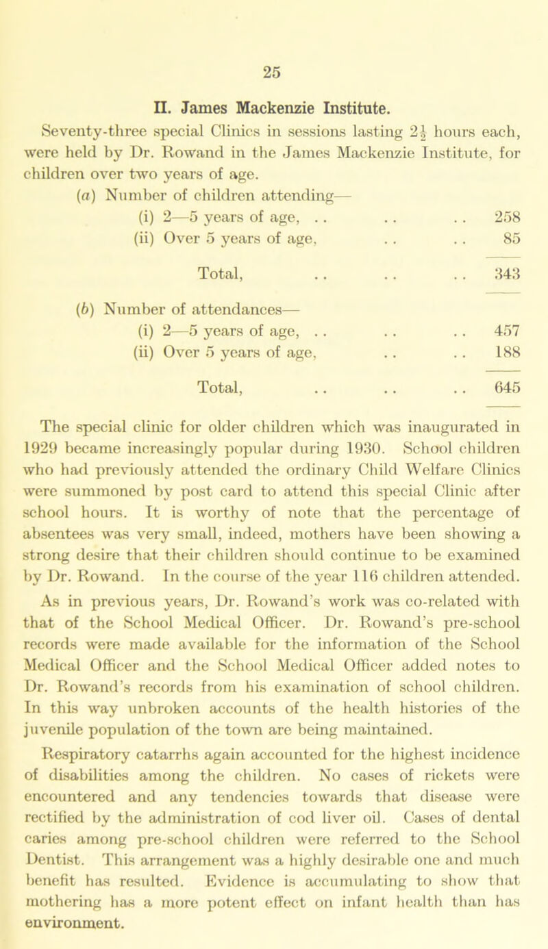 II. James Mackenzie Institute. Seventy-three special Clinics in sessions lasting 21 hours each, were held by Dr. Rowand in the James Mackenzie Institute, for children over two years of age. (a) Number of children attending— (i) 2—5 years of age, .. .. .. 258 (ii) Over 5 years of age, .. .. 85 Total, .. .. . . 343 (b) Number of attendances— (i) 2—5 years of age, .. . . .. 457 (ii) Over 5 years of age, .. .. 188 Total, .. .. 645 The special clinic for older children which was inaugurated in 1929 became increasingly popular during 1930. School children who had previously attended the ordinary Child Welfare Clinics were summoned by post card to attend this special Clinic after school hours. It is worthy of note that the percentage of absentees was very small, indeed, mothers have been showing a strong desire that their children should continue to be examined by Dr. Rowand. In the course of the year 116 children attended. As in previous years, Dr. Rowand's work was co-related with that of the School Medical Officer. Dr. Rowand’s pre-school records were made available for the information of the School Medical Officer and the School Medical Officer added notes to Dr. Rowand’s records from his examination of school children. In this way unbroken accounts of the health histories of the juvenile population of the town are being maintained. Respiratory catarrhs again accounted for the highest incidence of disabilities among the children. No cases of rickets were encountered and any tendencies towards that disease were rectified by the administration of cod liver oil. Cases of dental caries among pre-school children were referred to the School Dentist. This arrangement was a highly desirable one and much benefit has residted. Evidence is accumulating to show that mothering has a more potent effect on infant health than has environment.