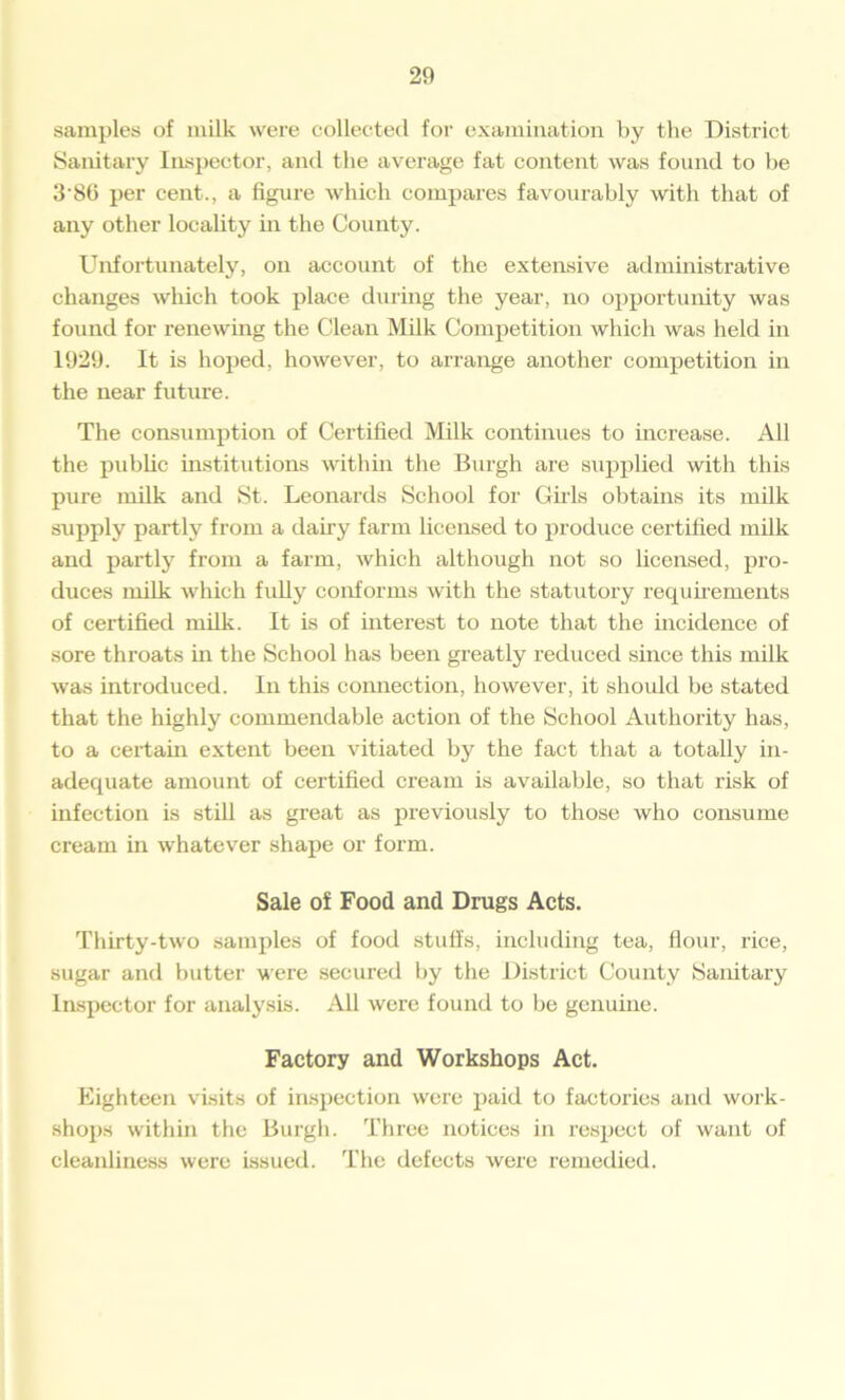 samples of milk were collected for examination by the District Sanitary Inspector, and the average fat content was found to he 386 per cent., a figure which compares favourably with that of any other locality hi the County. Unfortunately, on account of the extensive administrative changes which took place during the year, no opportunity was found for renewing the Clean Milk Competition which was held in 1929. It is hoped, however, to arrange another competition in the near future. The consumption of Certified Milk continues to increase. All the public institutions within the Burgh are supplied with this pure milk and St. Leonards School for Girls obtains its milk supply partly from a dairy farm licensed to produce certified milk and partly from a farm, which although not so licensed, pro- duces milk which fully conforms with the statutory requirements of certified milk. It is of interest to note that the incidence of sore throats in the School has been greatly reduced since this milk was introduced. In this connection, however, it should be stated that the highly commendable action of the School Authority has, to a certain extent been vitiated by the fact that a totally in- adequate amount of certified cream is available, so that risk of infection is still as great as previously to those who consume cream in whatever shape or form. Sale of Food and Drugs Acts. Thirty-two samples of food stuffs, including tea, flour, rice, sugar and butter were secured by the District County Sanitary Inspector for analysis. All were found to be genuine. Factory and Workshops Act. Eighteen visits of inspection were paid to factories and work- shops within the Burgh. Three notices in respect of want of cleanliness were issued. The defects were remedied.