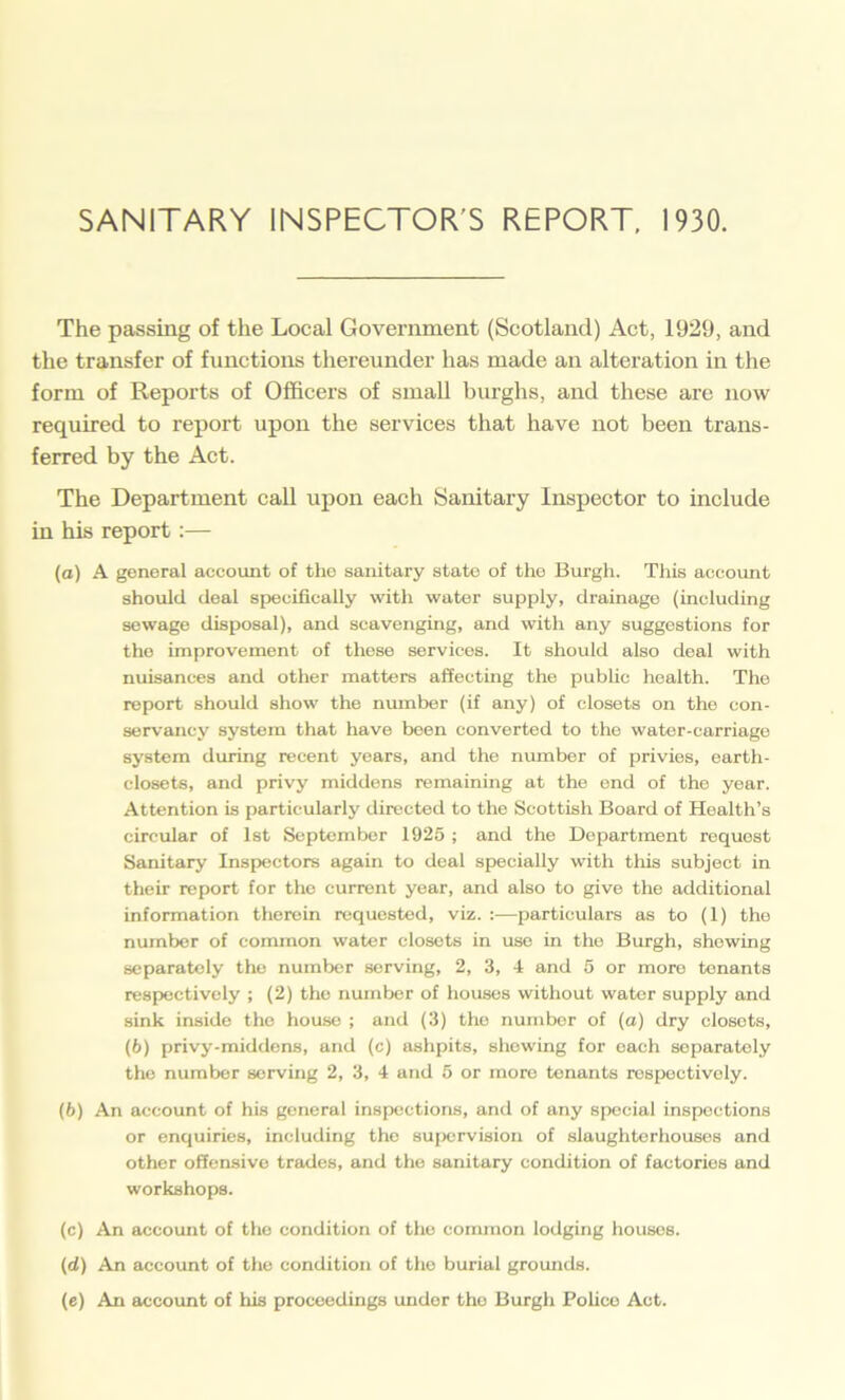 SANITARY INSPECTOR'S REPORT, 1930. The passing of the Local Government (Scotland) Act, 1929, and the transfer of functions thereunder has made an alteration in the form of Reports of Officers of small burghs, and these are now required to report upon the services that have not been trans- ferred by the Act. The Department call upon each Sanitary Inspector to include in his report:— (a) A general account of the sanitary state of the Burgh. This account should deal specifically with water supply, drainage (including sewage disposal), and scavenging, and with any suggestions for the improvement of these services. It should also deal with nuisances and other matters affecting the public health. The report should show the number (if any) of closets on the con- servancy system that have been converted to the water-carriage system during recent years, and the number of privies, earth- closets, and privy middens remaining at the end of the year. Attention is particularly directed to the Scottish Board of Health’s circular of 1st September 1925 ; and the Department request Sanitary Inspectors again to deal specially with this subject in their report for the current year, and also to give the additional information therein requested, viz. :—particulars as to (1) the number of common water closets in use in the Burgh, showing separately the number serving, 2, 3, 4 and 5 or more tenants respectively ; (2) the number of houses without water supply and sink inside the house ; and (3) the number of (a) dry closets, (6) privy-middens, and (c) ashpits, shewing for oach separately the number serving 2, 3, 4 and 5 or more tenants respectively. (b) An account of his general inspections, and of any special inspections or enquiries, including the supervision of slaughterhouses and other offensive trades, and the sanitary condition of factories and workshops. (c) An account of the condition of the common lodging houses. (cl) An account of the condition of the burial grounds. (e) An account of his proceedings under the Burgh Police Act.