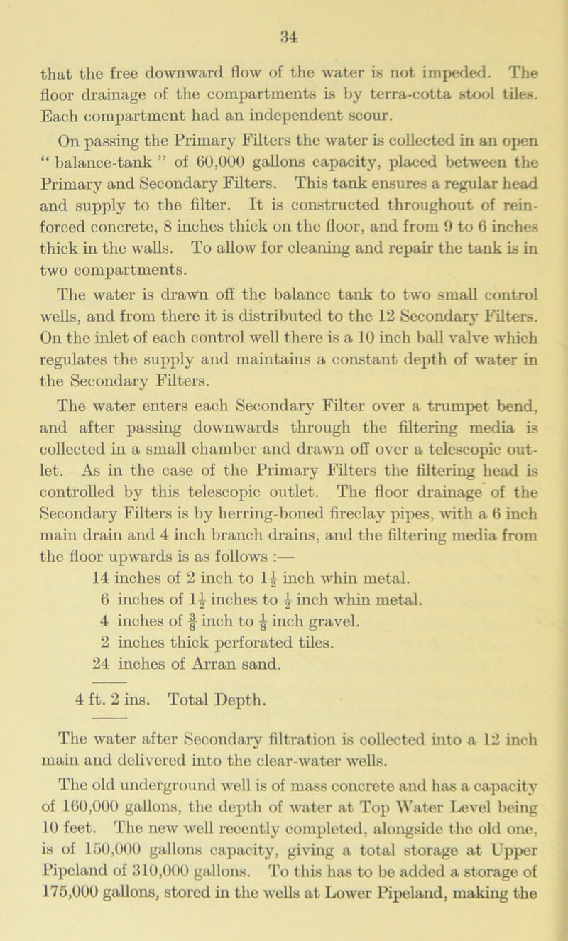 that the free downward flow of the water is not impeded. The floor drainage of the compartments is by terra-cotta stool tiles. Each compartment had an independent scour. On passing the Primary Filters the water is collected in an open “ balance-tank ” of 60,000 gallons capacity, placed between the Primary and Secondary Filters. This tank ensures a regular head and supply to the filter. It is constructed throughout of rein- forced concrete, 8 inches thick on the floor, and from 9 to 6 inches thick in the walls. To allow for cleaning and repair the tank is in two compartments. The water is drawn off the balance tank to two small control wells, and from there it is distributed to the 12 Secondary Filters. On the inlet of each control well there is a 10 inch ball valve which regulates the supply and maintains a constant depth of water in the Secondary Filters. The water enters each Secondary Filter over a trumpet bend, and after passing downwards through the filtering media is collected in a small chamber and drawn off over a telescopic out- let. As in the case of the Primary Filters the filtering head is controlled by this telescopic outlet. The floor drainage of the Secondary Filters is by herring-boned fireclay pipes, with a 6 inch main drain and 4 inch branch drains, and the filtering media from the floor upwards is as follows :— 14 inches of 2 inch to H inch whin metal. 6 inches of I f inches to 1 inch whin metal. 4 inches of § inch to J inch gravel. 2 inches thick perforated tiles. 24 inches of Arran sand. 4 ft. 2 ins. Total Depth. The water after Secondary filtration is collected into a 12 inch main and delivered into the clear-water wells. The old underground well is of mass concrete and has a capacity of 160,000 gallons, the depth of water at Top Water Level being 10 feet. The new well recently completed, alongside the old one, is of 150,000 gallons capacity, giving a total storage at Upper Pipeland of 310,000 gallons. To this has to be added a storage of 175,000 gallons, stored in the wells at Lower Pipeland, making the