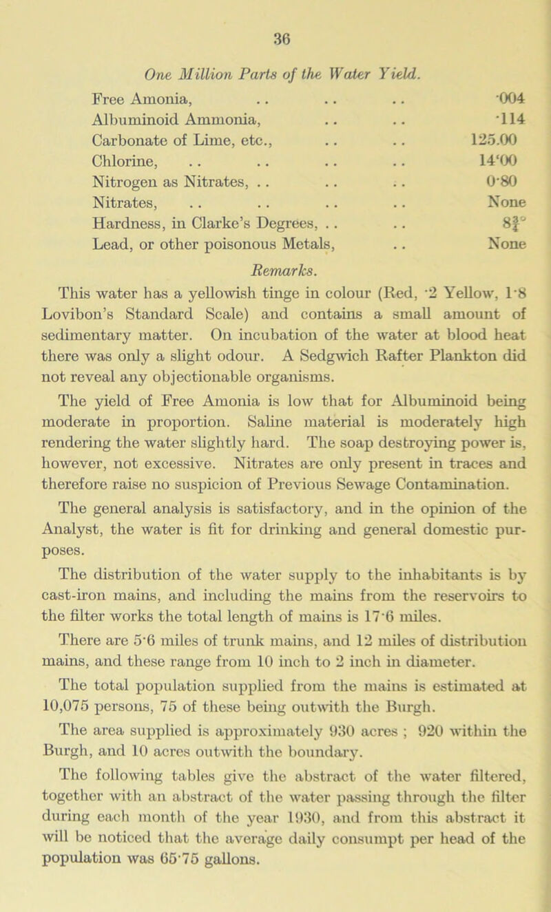 One Million Parts of the, Water Yield. Free Amonia, .. .. .. 004 Albuminoid Ammonia, .. .. '114 Carbonate of Lime, etc., .. .. 125.00 Chlorine, .. .. .. .. 14‘00 Nitrogen as Nitrates, .. .. .. 0-80 Nitrates, .. . . .. .. None Hardness, in Clarke’s Degrees, .. .. 8f° Lead, or other poisonous Metals, .. None Remarks. This water has a yellowish tinge in colour (Red, '2 Yellow, l-8 Lovibon’s Standard Scale) and contains a small amount of sedimentary matter. On incubation of the water at blood heat there was only a slight odour. A Sedgwich Rafter Plankton did not reveal any objectionable organisms. The yield of Free Amonia is low that for Albuminoid being moderate in proportion. Saline material is moderately high rendering the water slightly hard. The soap destroying power is, however, not excessive. Nitrates are only present in traces and therefore raise no suspicion of Previous Sewage Contamination. The general analysis is satisfactory, and in the opinion of the Analyst, the water is fit for drinking and general domestic pur- poses. The distribution of the water supply to the inhabitants is by cast-iron mains, and including the mains from the reservoirs to the filter works the total length of mains is 17*6 miles. There are 5*6 miles of trunk mains, and 12 miles of distribution mains, and these range from 10 inch to 2 inch in diameter. The total population supplied from the mains is estimated at 10,075 persons, 75 of these being outwith the Burgh. The area supplied is approximately 930 acres ; 920 within the Burgh, and 10 acres outwith the boundary. The following tables give the abstract of the water filtered, together with an abstract of the water passing through the filter during each month of the year 1930, and from this abstract it will be noticed that the average daily consumpt per head of the population was 65 75 gallons.