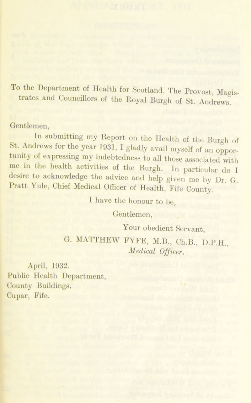 To the Department of Health for Scotland, The Provost, Magis- trates and Councillors of the Royal Burgh of St. Andrews. Gentlemen, In submitting my Report on the Health of the Burgh of St. Andrews for the year 1931, I gladly avail myself of an oppor- tunity of expressing my indebtedness to all those associated with me in the health activities of the Burgh. In particular do 1 desire to acknowledge the advice and help given me by Dr. G Pratt Yule, Chief Medical Officer of Health, Fife County. I have the honour to be, Gentlemen, Your obedient Servant, G. MATTHEW FYFE, M.B., Ch.B., D.P.H., Medical Officer. April, 1932. Public Health Department, County Buildings. Cupar, Fife.