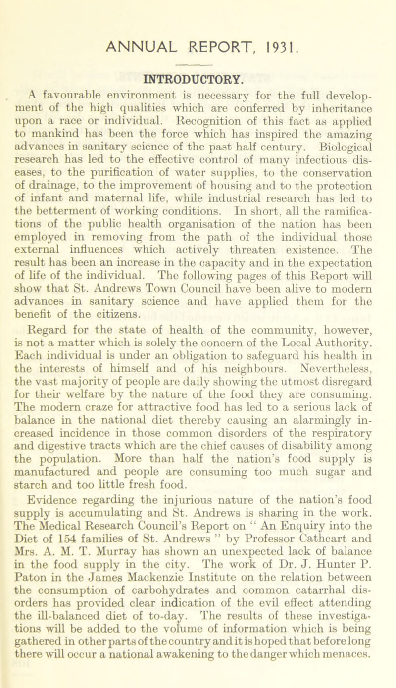 INTRODUCTORY. A favourable environment is necessary for the full develop- ment of the high qualities which are conferred by inheritance upon a race or individual. Recognition of this fact as applied to mankind has been the force which has inspired the amazing advances in sanitary science of the past half century. Biological research has led to the effective control of many infectious dis- eases, to the purification of water supplies, to the conservation of drainage, to the improvement of housing and to the protection of infant and maternal life, while industrial research has led to the betterment of working conditions. In short, all the ramifica- tions of the public health organisation of the nation has been employed in removing from the path of the individual those external influences which actively threaten existence. The result has been an increase in the capacity and in the expectation of life of the individual. The following pages of this Report will show that St. Andrews Town Council have been alive to modern advances in sanitary science and have applied them for the benefit of the citizens. Regard for the state of health of the community, however, is not a matter which is solely the concern of the Local Authority. Each individual is under an obligation to safeguard his health in the interests of himself and of his neighbours. Nevertheless, the vast majority of people are daily showing the utmost disregard for their welfare by the nature of the food they are consuming. The modern craze for attractive food has led to a serious lack of balance in the national diet thereby causing an alarmingly in- creased incidence in those common disorders of the respiratory and digestive tracts which are the chief causes of disability among the population. More than half the nation’s food supply is manufactured and people are consuming too much sugar and starch and too little fresh food. Evidence regarding the injurious nature of the nation’s food supply is accumulating and St. Andrews is sharing in the work. The Medical Research Council’s Report on “ An Enquiry into the Diet of 154 families of St. Andrews ” by Professor Cathcart and Mrs. A. M. T. Murray has shown an unexpected lack of balance in the food supply in the city. The work of Dr. J. Hunter P. Paton in the James Mackenzie Institute on the relation between the consumption of carbohydrates and common catarrhal dis- orders has provided clear indication of the evil effect attending the ill-balanced diet of to-day. The results of these investiga- tions will be added to the volume of information which is being gathered in other parts of the country and it is hoped that before long there will occur a national awakening to the danger which menaces.