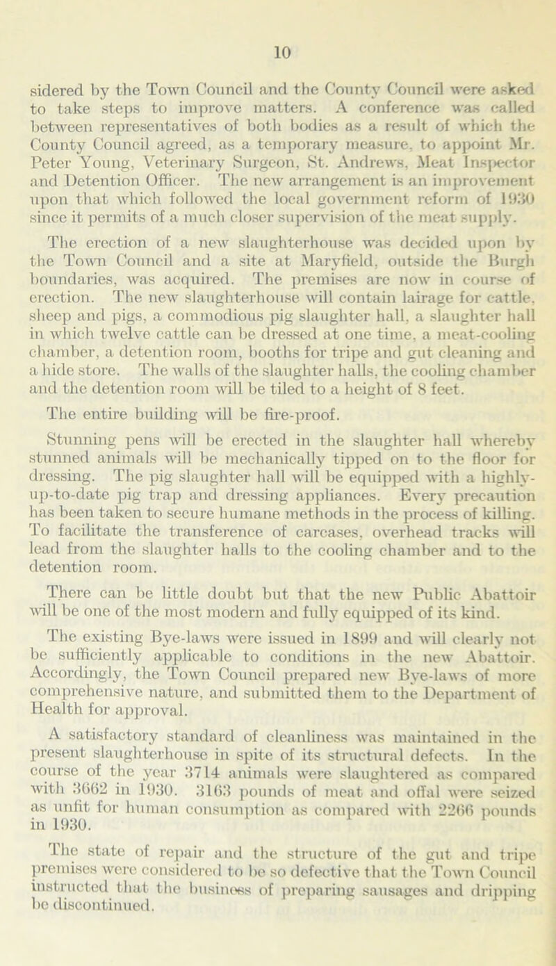 sidered by the Town Council and the County Council were asked to take steps to improve matters. A conference was called between representatives of both bodies as a result of which the County Council agreed, as a temporary measure, to appoint Mr. Peter Young, Veterinary Surgeon, St. Andrews, Meat Inspector and Detention Officer. The new arrangement Is an improvement upon that which followed the local government reform of 1930 since it permits of a much closer supervision of the meat supply. The erection of a new slaughterhouse was decided upon by the Town Council and a site at Maryfield, outside the Burgh boundaries, was acquired. The premises are now in course of erection. The new slaughterhouse will contain lairage for cattle, sheep and pigs, a commodious pig slaughter hall, a slaughter hall in which twelve cattle can be dressed at one time, a meat-cooling chamber, a detention room, booths for tripe and gut cleaning and a hide store. The walls of the slaughter halls, the cooling chamber and the detention room will be tiled to a height of 8 feet. The entire building will be fire-proof. Stunning pens will be erected in the slaughter hall whereby stunned animals will be mechanically tipped on to the floor for dressing. The pig slaughter hall will be equipped with a highly- up-to-date pig trap and dressing appliances. Every precaution has been taken to secure humane methods in the process of killing. To facilitate the transference of carcases, overhead tracks will lead from the slaughter halls to the cooling chamber and to the detention room. There can be little doubt but that the new Public Abattoir will be one of the most modern and fully equipped of its kind. The existing Bye-laws were issued in 1899 and will clearly not be sufficiently applicable to conditions in the new Abattoir. Accordingly, the Town Council prepared new Bye-laws of more comprehensive nature, and submitted them to the Department of Health for approval. A satisfactory standard of cleanliness wras maintained in the present slaughterhouse in spite of its structural defects. In the course of the j^car 3714 animals were slaughtered as compared with 3662 in 1930. 3163 pounds of meat and offal were seized as unfit for human consumption as compared with 2266 pounds in 1930. l he state of repair and the structure of the gut and tripe premises were considered to be so defective that the Town Council instructed that the business of preparing sausages and dripping be discontinued.