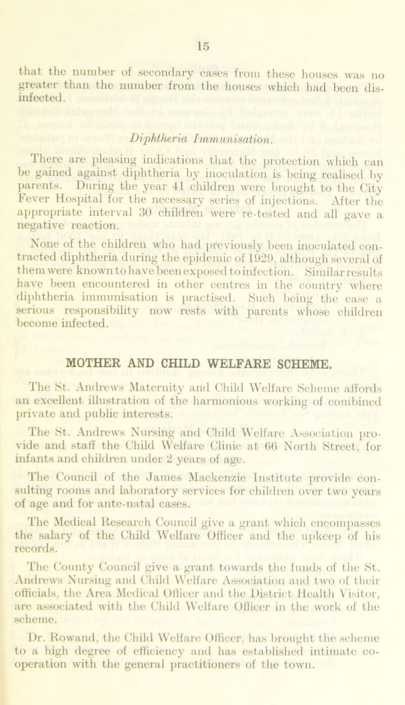 that the number of secondary eases from these houses was no greater than the number from the houses which had been dis- infected. Diphtheria Immunisation. There are pleasing indications that the protection which can be gained against diphtheria by inoculation is being realised by parents. During the year 41 children were brought to the City Fever Hospital for the necessary series of injections. After the appropriate interval 30 children were re-tested and all gave a negative reaction. None of the children who had previously been inoculated con- tracted diphtheria during the epidemic of 1929, although several of them were known to have been exposed to infection. Similar results have been encountered in other centres in the country where diphtheria immunisation is practised. Such being the case a serious responsibility now rests with parents whose children become infected. MOTHER AND CHILD WELFARE SCHEME. The St. Andrews Maternity and Child Welfare Scheme affords an excellent illustration of the harmonious working of combined private and public interests. The St. Andrews Nursing and Child Welfare Association pro- vide and staff the Child Welfare Clinic at bb North Street, for infants and children under 2 years of age. The Council of the James Mackenzie Institute provide con- sulting rooms and laboratory services for children over two years of age and for ante-natal cases. The Medical Research Council give a grant which encompasses the salary of the Child Welfare Officer and the upkeep of his records. The County Council give a grant towards the funds of the St. Andrews Nursing and Child Welfare Association and two of their officials, the Area Medical Officer and the District Health Visitor, are associated with the Child Welfare Officer in the work of the scheme. Dr. Rowand, the Child Welfare Officer, has brought the scheme to a high degree of efficiency and has established intimate co- operation with the general practitioners of the town.