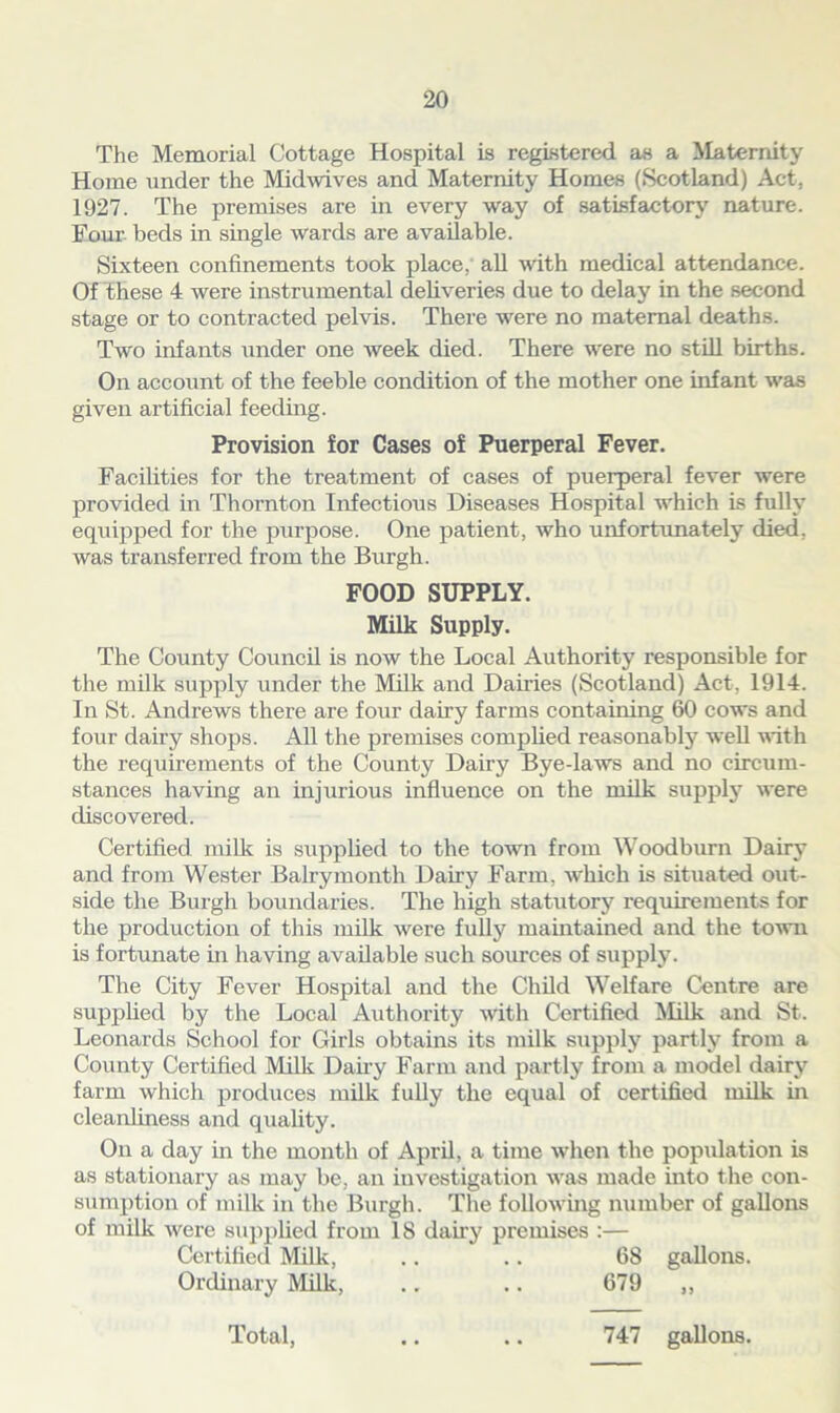 The Memorial Cottage Hospital is registered as a Maternity Home under the Midwives and Maternity Homes (Scotland) Act. 1927. The premises are in every way of satisfactory nature. Four beds in single wards are available. Sixteen confinements took place, all with medical attendance. Of these 4 were instrumental deliveries due to delay in the second stage or to contracted pelvis. There were no maternal deaths. Two infants under one week died. There were no still births. On account of the feeble condition of the mother one infant was given artificial feeding. Provision for Cases of Puerperal Fever. Facilities for the treatment of cases of puerperal fever were provided in Thornton Infectious Diseases Hospital which is fully equipped for the purpose. One patient, who unfortunately died, was transferred from the Burgh. FOOD SUPPLY. Milk Supply. The County Council is now the Local Authority responsible for the milk supply under the Milk and Dairies (Scotland) Act, 1914. In St. Andrews there are four dairy farms containing 60 cows and four dairy shops. All the premises complied reasonably well with the requirements of the County Dairy Bye-laws and no circum- stances having an injurious influence on the milk supply were discovered. Certified milk is supplied to the town from Woodbum Dairy and from Wester Balrymonth Dairy Farm, which is situated out- side the Burgh boundaries. The high statutory requirements for the production of this milk were fully maintained and the town is fortunate in having available such sources of supply. The City Fever Hospital and the Child Welfare Centre are supplied by the Local Authority with Certified Milk and St. Leonards School for Girls obtains its milk supply partly from a County Certified Milk Daily Farm and partly from a model dairy farm which produces milk fully the equal of certified milk in cleanliness and quality. On a day in the month of April, a time when the population is as stationary as may be, an investigation was made into the con- sumption of milk in the Burgh. The following number of gallons of milk were supplied from 18 dairy premises :— Certified Milk, .. .. 68 gallons. Ordinary Milk, .. .. 679 „