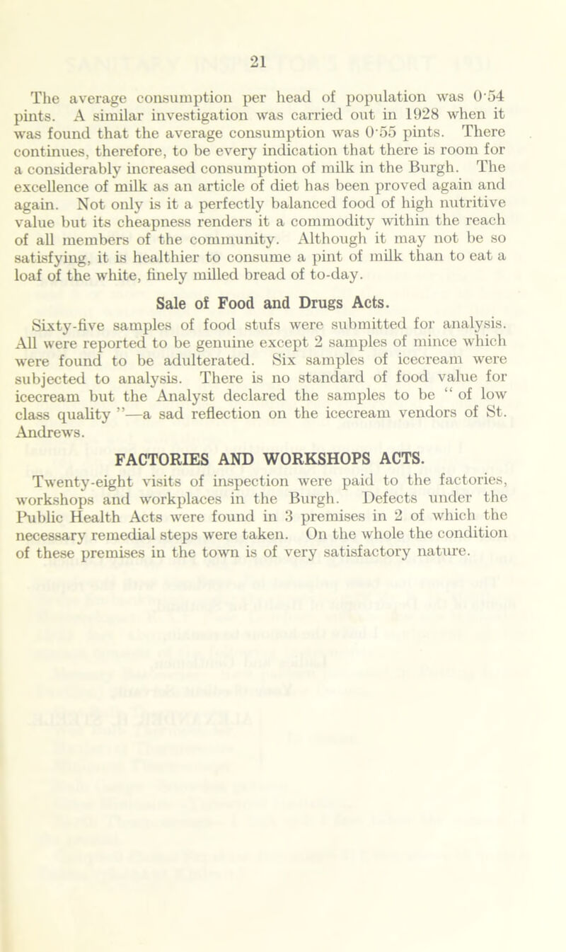 The average consumption per head of population was 0 54 pints. A similar investigation was carried out in 1928 when it was found that the average consumption was 0 55 pints. There continues, therefore, to be every indication that there is room for a considerably increased consumption of milk in the Burgh. The excellence of milk as an article of diet has been proved again and again. Not only is it a perfectly balanced food of high nutritive value but its cheapness renders it a commodity within the reach of all members of the community. Although it may not be so satisfying, it is healthier to consume a pint of milk than to eat a loaf of the white, finely milled bread of to-day. Sale of Food and Drugs Acts. Sixty-five samples of food stufs were submitted for analysis. All were reported to be genuine except 2 samples of mince which were found to be adulterated. Six samples of icecream were subjected to analysis. There is no standard of food value for icecream but the Analyst declared the samples to be “ of low class quality ”—a sad reflection on the icecream vendors of St. Andrews. FACTORIES AND WORKSHOPS ACTS. Twenty-eight visits of inspection were paid to the factories, workshops and workplaces in the Burgh. Defects under the Public Health Acts were found in 3 premises in 2 of which the necessary remedial steps were taken. On the whole the condition of these premises in the town is of very satisfactory nature.