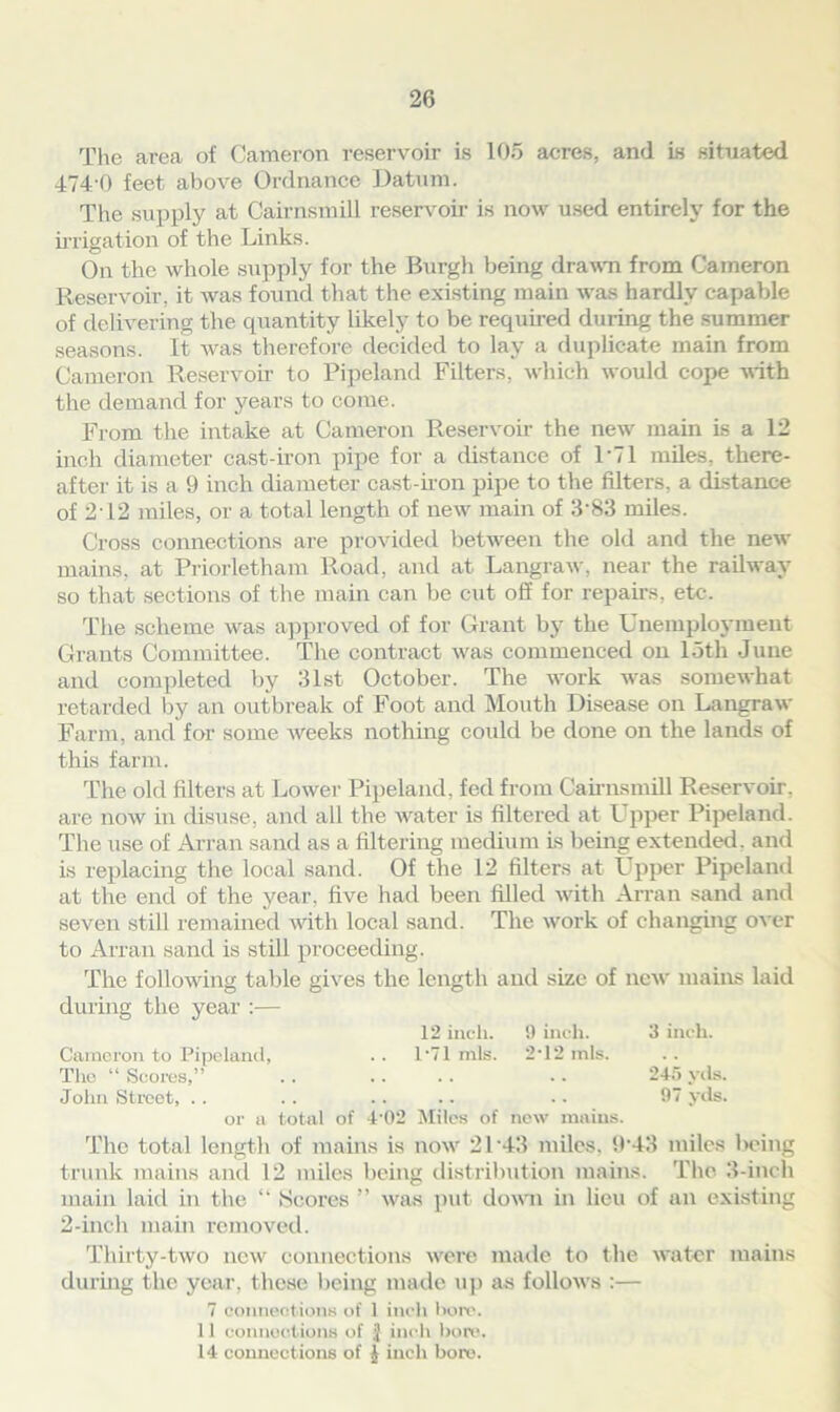 The area of Cameron reservoir is 105 acres, and is situated 474 0 feet above Ordnance Datum. The supply at Cairnsmill reservoir is now used entirely for the irrigation of the Links. On the whole supply for the Burgh being drawn from Cameron Reservoir, it Avas found that the existing main Avas hardly capable of delivering the quantity likely to be required during the summer seasons. It A\ras therefore decided to lay a duplicate main from Cameron Reservoir to Pipeland Filters, which Avould cope Avith the demand for years to come. From the intake at Cameron Reservoir the neAV main is a 12 inch diameter cast-iron pipe for a distance of L71 miles, there- after it is a 9 inch diameter cast-iron pipe to the filters, a distance of 2T2 miles, or a total length of new main of 3'83 miles. Cross connections are provided between the old and the netv mains, at Priorletham Road, and at Langraw, near the railway so that sections of the main can be cut off for repairs, etc. The scheme Avas approved of for Grant by the Unemployment Grants Committee. The contract Avas commenced on loth June and completed by 31st October. The work was someAvhat retarded by an outbreak of Foot and Mouth Disease on Langraw Farm, and for some Aveeks nothing could be done on the lands of this farm. The old filters at Lower Pipeland, fed from Cairnsmill Reservoir, are uoav in disuse, and all the Avater is filtered at Upper Pipeland. The use of Arran sand as a filtering medium Is being extended, and is replacing the local sand. Of the 12 filters at Upper Pipeland at the end of the year, five had been filled Avith Arran sand and seven still remained with local sand. The Avork of changing oter to Arran sand is still proceeding. The folloAving table gives the length and size of new mains laid during the year :— 12 inch. 9 inch. 3 inch. Cameron to Pipeland, . . 1*71 mis. 242 inis. The “ Scores,” . . . . . . • • 245 yds. John Street, .. .. .. .. .. 97 yds. or a total of 4 02 Miles of new mains. The total length of mains is now 21‘43 miles. 9’43 miles being trunk mains and 12 miles being distribution mains. The 3-inch main laid in the “ Scores ” Avas put down in lieu of an existing 2-inch main removed. Thirty-two iicav connections Avere made to the Avater mains during the year, those being made up as folloAvs :— 7 connections of 1 inch horc. 11 connections of J inch bore. 14 connections of | inch bore.