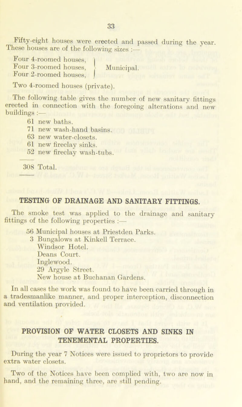 ^ Fifty-eight houses were erected and passed during the year. These houses are of the following sizes Four 4-rooraed houses, j Four 3-roomed houses, Municipal. Four 2-roomed houses, I Two 4-roomed houses (private). The following table gives the number of new sanitary fittings erected in connection with the foregoing alterations and new buildings :— 61 new baths. 71 new wash-hand basins. 63 new water-closets. 61 new fireclay sinks. 52 new fireclay wash-tubs. 308 Total. TESTING OF DRAINAGE AND SANITARY FITTINGS. The smoke test was applied to the drainage and sanitary fittings of the following properties :— 56 Municipal houses at Priestden Parks. 3 Bungalows at Kinkell Terrace. Windsor Hotel. Deans Court. Inglewood. 29 Argyle Street. New house at Buchanan Gardens. In all cases the work was found to have been carried through in a tradesmanlike manner, and proper interception, disconnection and ventilation provided. PROVISION OF WATER CLOSETS AND SINKS IN TENEMENTAL PROPERTIES. During the year 7 Notices were issued to proprietors to provide extra water closets. Two of the Notices have been complied with, two are now in hand, and the remaining three, are still pending.