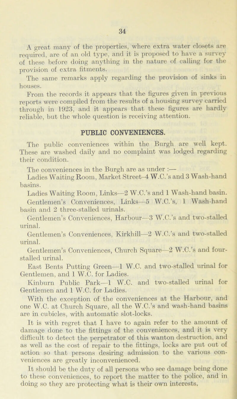 A great many of the properties, where extra water closets are required, are of an old type, and it is proposed to have a survey of these before doing anything in the nature of calling for the provision of extra fitments. The same remarks apply regarding the provision of sinks in houses. From the records it appears that the figures given in previous reports were compiled from the results of a housing survey carried through in 1923, and it appears that these figures are hardly reliable, but the whole question is receiving attention. PUBLIC CONVENIENCES. The public conveniences within the Burgh are well kept. These are washed daily and no complaint was lodged regarding their condition. The conveniences in the Burgh are as under :— Ladies Waiting Room, Market Street-4 W.C.’s and 3 Wash-hand basins. Ladies Waiting Room, Links—2 W.C.’s and 1 Wash-hand basin. Gentlemen’s Conveniences, Links—5 W.C.’s, 1 Wash-hand basin and 2 three-stalled urinals. Gentlemen’s Conveniences, Harbour—3 W.C.’s and two-stalled urinal. Gentlemen’s Conveniences, Kirkhill—2 W.C.’s and two-stalled urinal. Gentlemen’s Conveniences, Church Square—2 W.C.’s and four- stalled urinal. East Bents Putting Green—1 W.C. and two-stalled urinal for Gentlemen, and 1 W.C. for Ladies. Kinburn Public Park—1 W.C. and two-stalled urinal for Gentlemen and 1 W.C. for Ladies. With the exception of the conveniences at the Harbour, and one W.C. at Church Square, all the W.C.’s and wash-hand basins are in cubicles, with automatic slot-locks. It is with regret that I have to again refer to the amount of damage done to the fittings of the conveniences, and it is very difficult to detect the perpetrator of this wanton destruction, and as well as the cost of repair to the fittings, locks are put out of action so that persons desiring admission to the various con- veniences are greatly inconvenienced. It should be the duty of all persons who see damage being done to these conveniences, to report the matter to the police, and in doing so they arc protecting what is their own interests.