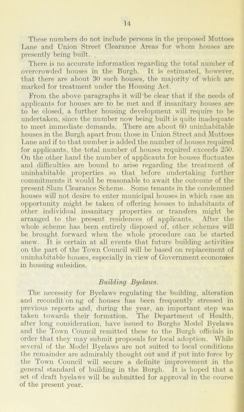 These numbers do not include persons in the proposed Muttoes Lane and Union Street Clearance Areas for whom houses are presently being built. There is no accurate information regarding the total number of overcrowded houses in the Burgh. It is estimated, however, that there are about 30 such houses, the majority of which are marked for treatment under the Housing Act. From the above paragraphs it will be clear that if the needs of applicants for houses are to be met and if insanitary houses are to be closed, a further housing development will require to be undertaken, since the number now being built Is quite inadequate to meet immediate demands. There are about 60 uninhabitable houses in the Bui’gh apart from those in Union Street and Muttoes Lane and if to that number is added the number of houses required for applicants, the total number of houses required exceeds 250. On the other hand the number of applicants for houses fluctuates and difficulties are bound to arise regarding the treatment of uninhabitable properties so that before undertaking further commitments it would be reasonable to await the outcome of the present Slum Clearance Scheme. Some tenants in the condemned houses will not desire to enter municipal houses in which case an opportunity might be taken of offering houses to inhabitants of other individual insanitary properties or transfers might be arranged to the present residences of applicants. After the whole scheme has been entirely disposed of, other schemes will be brought forward when the whole procedure can be started anew. It is certain at all events that future building activities on the part of the Town Council will be based on replacement of uninhabitable houses, especially in view of Government economies in housing subsidies. Building Byelaws. The necessity for Byelaws regulating the building, alteration and recondit'on ng of houses has been frequently stressed in previous reports and, during the year, an important step was taken towards their formation. The Department of Health, after long consideration, have issued to Burghs Model Byelaws and the Town Council remitted these to the Burgh officials in order that they may submit proposals for local adoption. While several of the Model Byelaws are not suited to local conditions the remainder are admirably thought out and if put into force by the Town Council will secure a definite improvement in the general standard of building in the Burgh. It is hoped that a set of draft byelaws will be submitted for approval in the course of the present year.