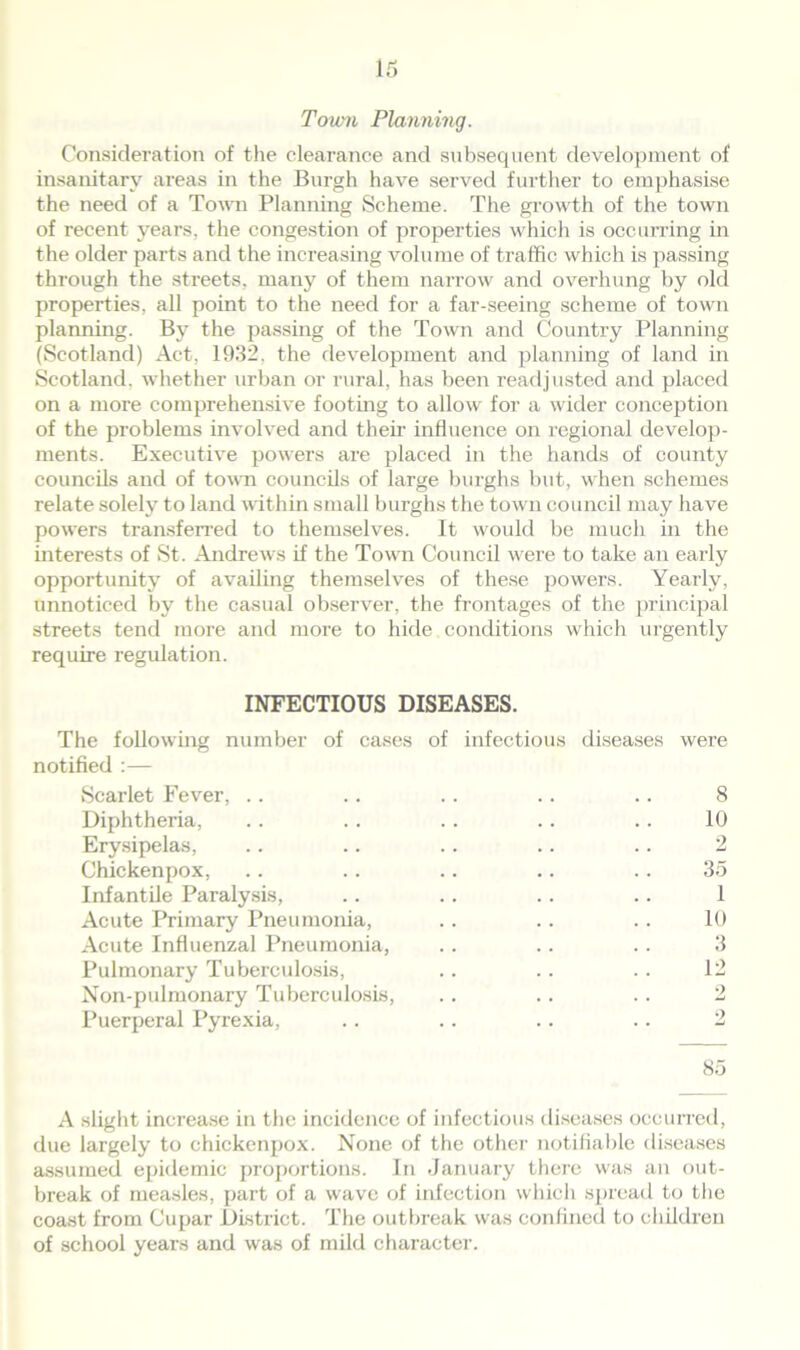 Town Planning. Consideration of the clearance and subsequent development of insanitary areas in the Burgh have served further to emphasise the need of a Town Planning Scheme. The growth of the town of recent years, the congestion of properties which is occurring in the older parts and the increasing volume of traffic which is passing through the streets, many of them narrow and overhung by old properties, all point to the need for a far-seeing scheme of town planning. By the passing of the Town and Country Planning (Scotland) Act, 1932, the development and planning of land in Scotland, whether urban or rural, has been readjusted and placed on a more comprehensive footing to allow for a wider conception of the problems involved and their influence on regional develop- ments. Executive powers are placed in the hands of county councils and of town councils of large burghs but, when schemes relate solely to land within small burghs the town council may have powers transferred to themselves. It would be much in the interests of St. Andrews if the Town Council were to take an early opportunity of availing themselves of these powers. Yearly, unnoticed by the casual observer, the frontages of the principal streets tend more and more to hide conditions which urgently require regulation. INFECTIOUS DISEASES. The following number of cases of infectious diseases were notified :— Scarlet Fever, .. .. .. .. .. 8 Diphtheria, . . . . .. .. .. 10 Erysipelas, .. .. .. .. .. 2 Chickenpox, .. .. .. .. .. 35 Infantile Paralysis, .. .. .. .. 1 Acute Primary Pneumonia, .. .. .. 10 Acute Influenzal Pneumonia, .. .. .. 3 Pulmonary Tuberculosis, .. .. .. 12 Non-pulmonary Tuberculosis, .. .. .. 2 Puerperal Pyrexia, .. .. .. .. 2 85 A slight increase in the incidence of infectious diseases occurred, due largely to chickenpox. None of the other notifiable diseases assumed epidemic proportions. In January there was an out- break of measles, part of a wave of infection which spread to the coast from Cupar District. The outbreak was confined to children of school years and was of mild character.