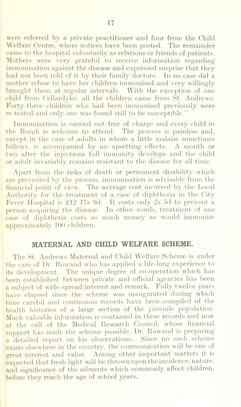 were referred by a private practitioner and four from the Child Welfare Centre, where notices have been posted. The remainder came to the hospital voluntarily as relations or friends of patients. Mothers were very grateful to receive information regarding immunisation against the disease and expressed surprise that they had not been told of it by their family doctors. In no case did a mother refuse to have her children immunised and very willingly brought them at regular intervals. With the exception of one child from Cellardyke, all the children came from St. Andrews. Forty-three children who had been immunised previously were re-tested and only one was found still to be susceptible.” Immunisation is carried out free of charge and every child in the Burgh is welcome to attend. The process is painless and, except in the case of adults in whom a little malaise sometimes follows, is accompanied by no upsetting effects. A month or two after the injections full immunity develops and the child or adult invariably remains resistant to the disease for all time. Apart from the risks of death or permanent disability which are prevented by the process, immunisation is advisable from the financial point of view. The average cost incurred by the Local Authority for the treatment of a case of diphtheria in the City Fever Hospital is £12 17s 9(1. It costs only 2s 5d to prevent a person acquiring the disease. In other words, treatment of one case of diphtheria costs as much money as would immunise approximately 100 children. MATERNAL AND CHILD WELFARE SCHEME. The St. Andrews Maternal and Child Welfare Scheme is under the care of I)r. Rowand who has applied a life-long experience to its development. The unique degree of co-operation which has been established between private and official agencies has been a subject of wide-spread interest and remark. Fully twelve years have elapsed since the scheme was inaugurated during which time careful and continuous records have been compiled of the health histories of a large section of the juvenile population. Much valuable information is contained in these records and now at the call of the Medical Research Council, whose financial support has made the scheme possible, Dr. Rowand is preparing a detailed report on his observations. .Since no such scheme exists elsewhere in the country, the communication will be one of great interest and value. Among other important matters it is expected that fresh light will be thrown upon the incidence, nature, and significance of the ailments which commonly affect children, before they reach the age of school years.