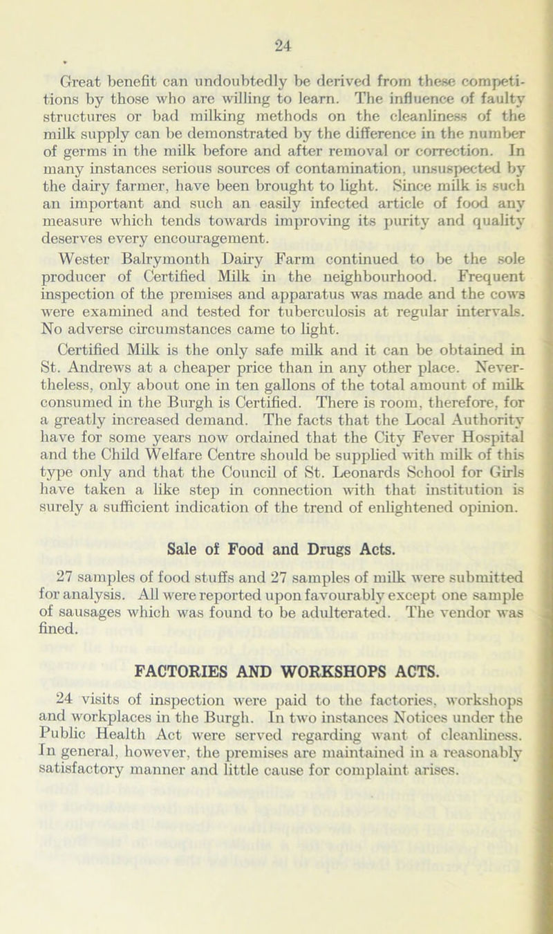 Great benefit can undoubtedly be derived from these competi- tions by those who arc willing to learn. The influence of faulty structures or bad milking methods on the cleanliness of the milk supply can be demonstrated by the difference in the number of germs in the milk before and after removal or correction. In many instances serious sources of contamination, unsuspected by the dairy farmer, have been brought to light. Since milk is such an important and such an easily infected article of food any measure which tends towards improving its purity and quality deserves every encouragement. Wester Balrymonth Dairy Farm continued to be the sole producer of Certified Milk in the neighbourhood. Frequent inspection of the premises and apparatus was made and the cows were examined and tested for tuberculosis at regular intervals. No adverse circumstances came to light. Certified Milk is the only safe milk and it can be obtained in St. Andrews at a cheaper price than in any other place. Never- theless, only about one in ten gallons of the total amount of milk consumed in the Burgh is Certified. There is room, therefore, for a greatly increased demand. The facts that the Local Authority have for some years now ordained that the City Fever Hospital and the Child Welfare Centre should be supplied with milk of this type only and that the Council of St. Leonards School for Girls have taken a like step in connection with that institution is surely a sufficient indication of the trend of enlightened opinion. Sale of Food and Drugs Acts. 27 samples of food stuffs and 27 samples of milk were submitted for analysis. All were reported upon favourably except one sample of sausages which was found to be adulterated. The vendor was fined. FACTORIES AND WORKSHOPS ACTS. 24 visits of inspection were paid to the factories, workshops and workplaces in the Burgh. In two instances Notices under the Public Health Act were served regarding want of cleanliness. In general, however, the premises are maintained in a reasonably satisfactory manner and little cause for complaint arises.