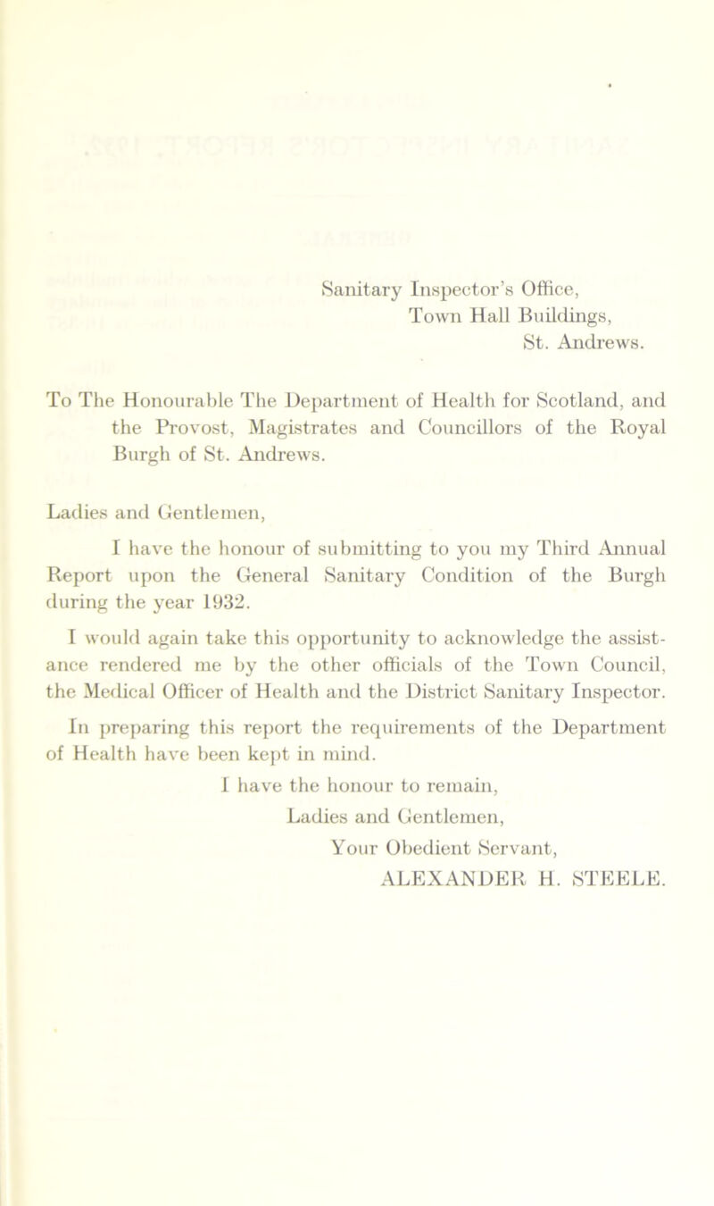 Sanitary Inspector’s Office, Town Hall Buildings, St. Andrews. To The Honourable The Department of Health for Scotland, and the Provost, Magistrates and Councillors of the Royal Burgh of St. Andrews. Ladies and Gentlemen, I have the honour of submitting to you my Third Annual Report upon the General Sanitary Condition of the Burgh during the year 1932. I would again take this opportunity to acknowledge the assist- ance rendered me by the other officials of the Town Council, the Medical Officer of Health and the District Sanitary Inspector. In preparing this report the requirements of the Department of Health have been kept in mind. I have the honour to remain, Ladies and Gentlemen, Your Obedient Servant, ALEXANDER H. STEELE.