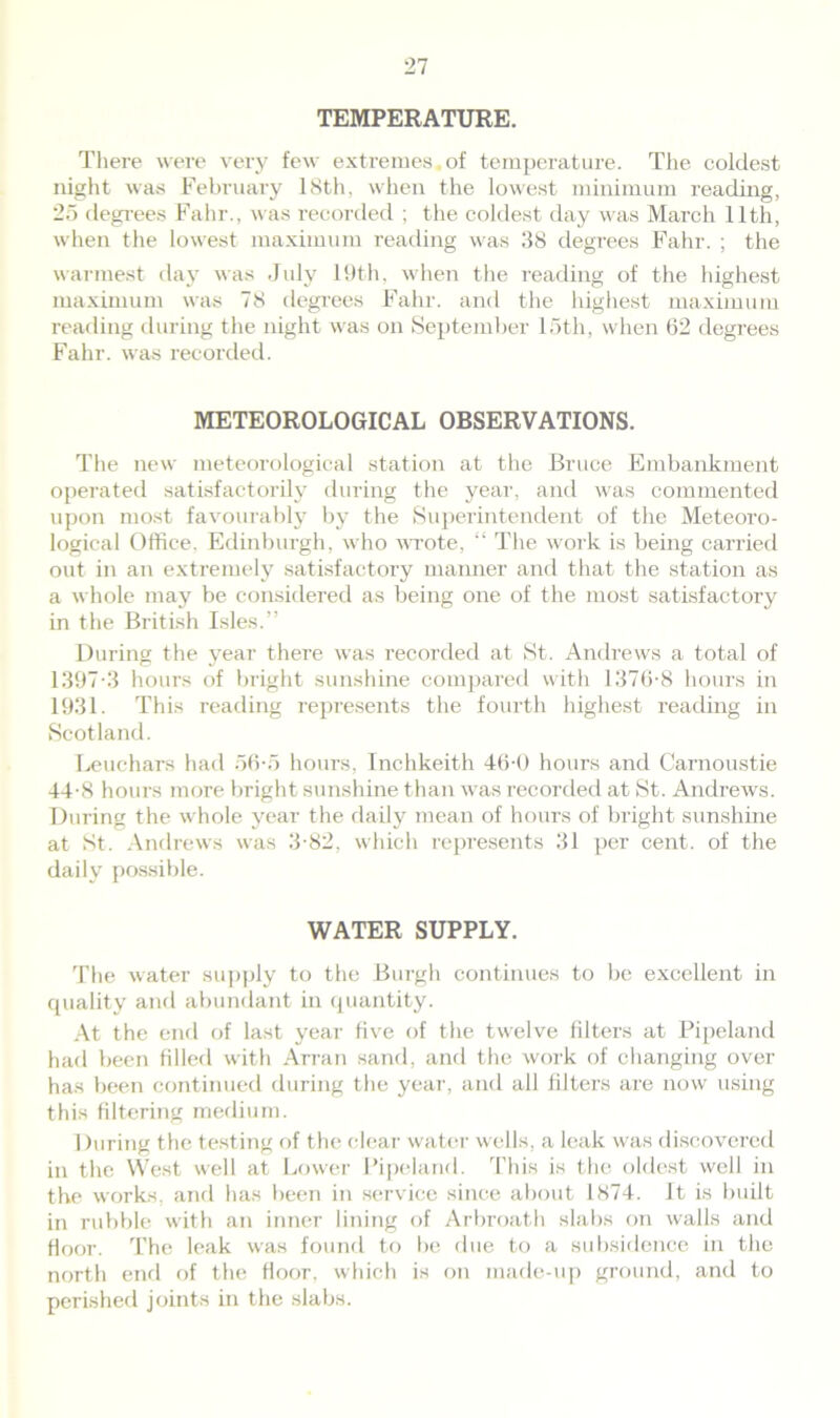 TEMPERATURE. There were very few extremes,of temperature. The coldest night was February 18th, when the lowest minimum reading, 25 degrees Fahr., was recorded ; the coldest day was March 11th, when the lowest maximum reading was 38 degrees Fahr. ; the warmest day was July 19th, when the reading of the highest maximum was 78 degrees Fahr. and the highest maximum reading during the night was on September 15th, when 62 degrees Fahr. was recorded. METEOROLOGICAL OBSERVATIONS. The new meteorological station at the Bruce Embankment operated satisfactorily during the year, and was commented upon most favourably by the Superintendent of the Meteoro- logical Office. Edinburgh, who wrote, “ The work is being carried out in an extremely satisfactory manner and that the station as a whole may be considered as being one of the most satisfactory in the British Isles.” During the year there was recorded at St. Andrews a total of 1397-3 hours of bright sunshine compared with 1376-8 hours in 1931. This reading represents the fourth highest reading in Scotland. Leuchars had 56-5 hours, Inchkeith 46-0 hours and Carnoustie 44-8 hours more bright sunshine than was recorded at St. Andrews. During the whole year the daily mean of hours of bright sunshine at St. Andrews was 3-82, which represents 31 per cent, of the daily possible. WATER SUPPLY. The water supply to the Burgh continues to be excellent in quality and abundant in quantity. At the end of last year five of the twelve filters at Pipeland had been filled with Arran sand, and the work of changing over has been continued during the year, and all filters are now using this filtering medium. During the testing of the clear water wells, a leak was discovered in the West well at Lower Pipeland. This is the oldest well in the works, and has been in service since about 1874. It is built in rubble with an inner lining of Arbroath slabs on walls and floor. The leak was found to be due to a subsidence in the north end of the floor, which is on made-up ground, and to perished joints in the slabs.