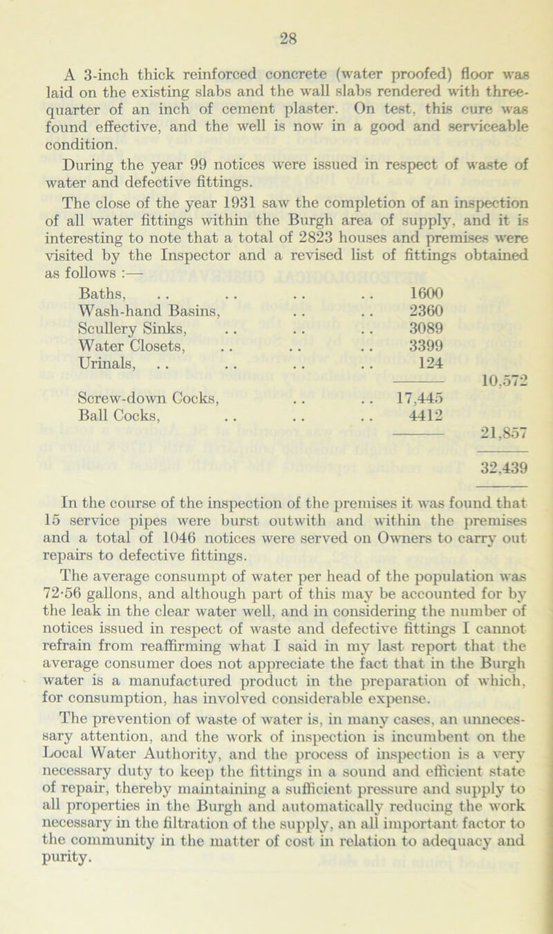 A 3-inch thick reinforced concrete (water proofed) floor was laid on the existing slabs and the wall slabs rendered with three- quarter of an inch of cement plaster. On test, this cure was found effective, and the well is now- in a good and serviceable condition. During the year 99 notices were issued in respect of waste of water and defective fittings. The close of the year 1931 saw the completion of an inspection of all water fittings within the Burgh area of supply, and it is interesting to note that a total of 2823 houses and premises were visited by the Inspector and a revised list of fittings obtained as follows :— Baths, Wash-hand Basins, Scullery Sinks, Water Closets, Urinals, Screw-down Cocks, Ball Cocks, 21,857 32.439 1600 2360 3089 3399 124 17.445 4412 In the course of the inspection of the premises it was found that 15 service pipes were burst outwith and within the premises and a total of 1046 notices were served on Owners to carry out repairs to defective fittings. The average consumpt of water per head of the population was 72-56 gallons, and although part of this may be accounted for by the leak in the clear water well, and in considering the number of notices issued in respect of waste and defective fittings I cannot refrain from reaffirming what I said in my last report that the average consumer does not appreciate the fact that in the Burgh water is a manufactured product in the preparation of which, for consumption, has involved considerable expense. The prevention of waste of water is, in many cases, an unneces- sary attention, and the work of inspection is incumbent on the Local Water Authority, and the process of inspection is a very necessary duty to keep the fittings in a sound and efficient state of repair, thereby maintaining a sufficient pressure and supply to all properties in the Burgh and automatically reducing the work necessary in the filtration of the supply, an all important factor to the community in the matter of cost in relation to adequacy and purity.