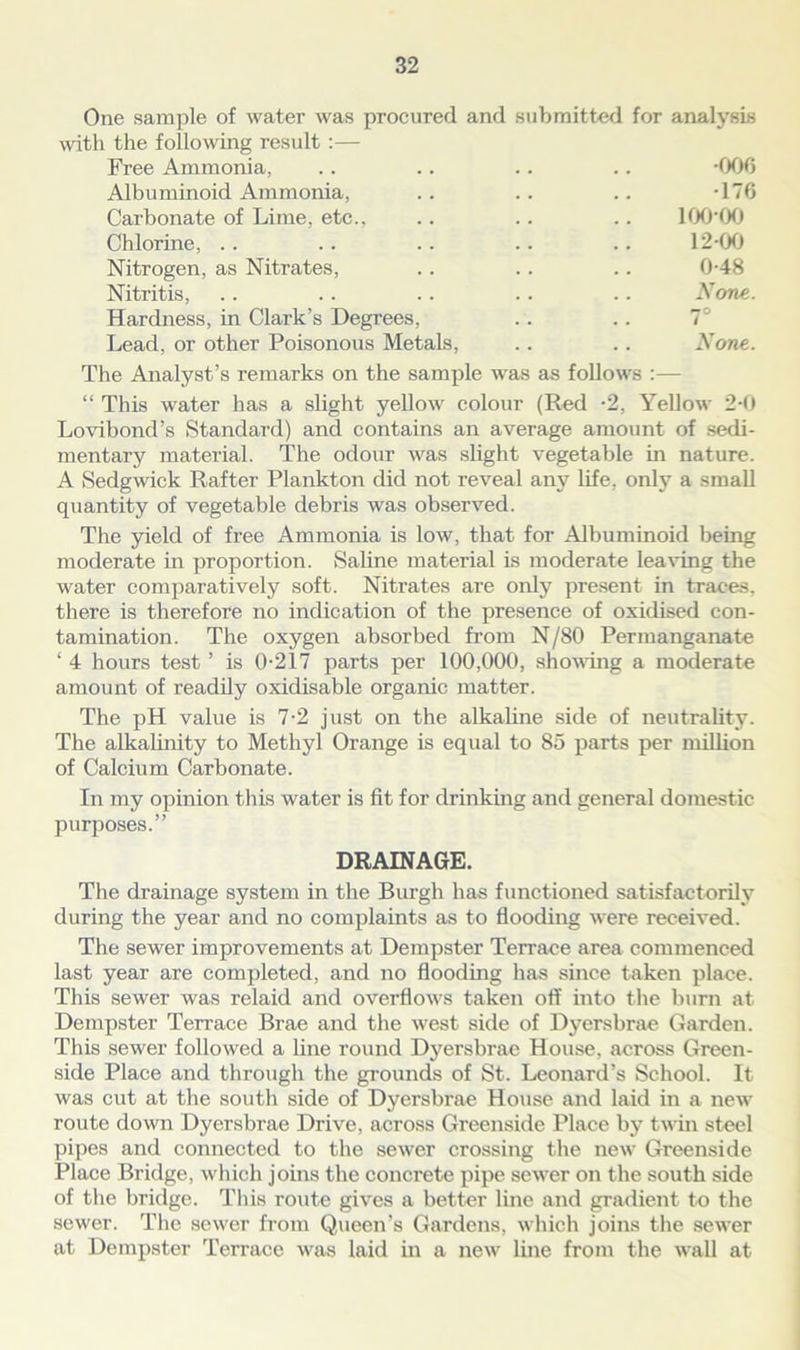 One sample of water was procured and submitted for analysis with the following result :— Free Ammonia, .. .. .. .. -006 Albuminoid Ammonia, .. .. .. -176 Carbonate of Lime, etc., .. .. .. 100*00 Chlorine, .. .. .. .. .. 12-00 Nitrogen, as Nitrates, .. . . .. 0-48 Nitritis, .. .. .. .. .. None. Hardness, in Clark’s Degrees, .. .. 1° Lead, or other Poisonous Metals, .. .. None. The Analyst’s remarks on the sample was as follows :— “ This water has a slight yellow colour (Red -2, Yellow 2-0 Lovibond’s Standard) and contains an average amount of sedi- mentary material. The odour was slight vegetable in nature. A Sedgwick Rafter Plankton did not reveal any life, only a small quantity of vegetable debris was observed. The yield of free Ammonia is low, that for Albuminoid being moderate in proportion. Saline material is moderate leaving the water comparatively soft. Nitrates are only present in traces, there is therefore no indication of the presence of oxidised con- tamination. The oxygen absorbed from N/80 Permanganate ‘ 4 hours test ’ is 0-217 parts per 100,000, showing a moderate amount of readily oxidisable organic matter. The pH value is 7-2 just on the alkaline side of neutrality. The alkalinity to Methyl Orange is equal to 85 parts per million of Calcium Carbonate. In my opinion this water is fit for drinking and general domestic purposes.” DRAINAGE. The drainage system in the Burgh has functioned satisfactorily during the year and no complaints as to flooding were received. The sewer improvements at Dempster Terrace area commenced last year are completed, and no flooding has since taken place. This sewer was relaid and overflows taken off into the burn at Dempster Terrace Brae and the west side of Dyersbrae Garden. This sewer followed a line round Dyersbrae House, across Green- side Place and through the grounds of St. Leonard’s School. It was cut at the south side of Dyersbrae House and laid in a new route down Dyersbrae Drive, across Greenside Place by twin steel pipes and connected to the sewer crossing the new Greenside Place Bridge, which joins the concrete pipe sewer on the south side of the bridge. This route gives a better line and gradient to the sewer. The sewer from Queen’s Gardens, which joins the sewer at Dempster Terrace was laid in a new line from the wall at