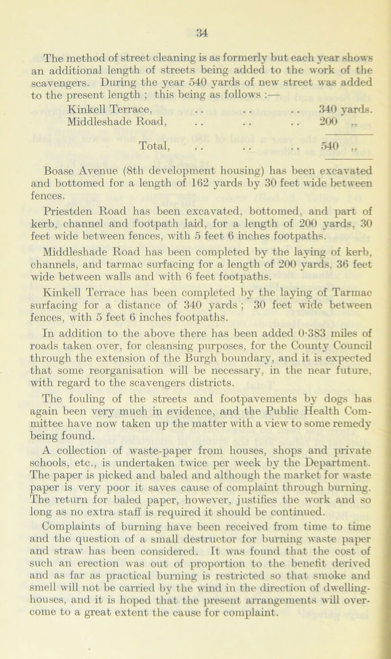 The method of street cleaning is as formerly but each year shows an additional length of streets being added to the work of the scavengers. During the year 540 yards of new street was added to the present length ; this being as follows :— Kinkell Terrace, .. .. .. 340 yards. Middleshade Road, .. .. .. 200 „ Total, .. .. .. 540 „ Boase Avenue (8th development housing) has been excavated and bottomed for a length of 162 yards by 30 feet wide bet ween fences. Priestden Road has been excavated, bottomed, and part of kerb, channel and footpath laid, for a length of 200 yards, 30 feet wide between fences, with 5 feet 6 inches footpaths. Middleshade Road has been completed by the laying of kerb, channels, and tarmac surfacing for a length of 200 yards, 36 feet wide between walls and with 6 feet footpaths. Kinkell Terrace has been completed by the laying of Tarmac surfacing for a distance of 340 yards ; 30 feet wide between fences, with 5 feet 6 inches footpaths. In addition to the above there has been added 0-383 miles of roads taken over, for cleansing purposes, for the County Council through the extension of the Burgh boundary, and it is expected that some reorganisation will be necessary, in the near future, with regard to the scavengers districts. The fouling of the streets and footpavements by dogs has again been very much in evidence, and the Public Health Com- mittee have now taken up the matter with a view to some remedy being found. A collection of waste-paper from houses, shops and private schools, etc., is undertaken twice per week by the Department. The paper is picked and baled and although the market for waste paper is very poor it saves cause of complaint through burning. The return for baled paper, however, justifies the work and so long as no extra staff is required it should be continued. Complaints of burning have been received from time to time and the question of a small destructor for burning waste paper and straw has been considered. It was found that the cost of such an erection was out of proportion to the benefit derived and as far as practical burning is restricted so that smoke and smell will not be carried by the wind in the direction of dwelling- houses, and it is hoped that the present arrangements will over- come to a great extent the cause for complaint.