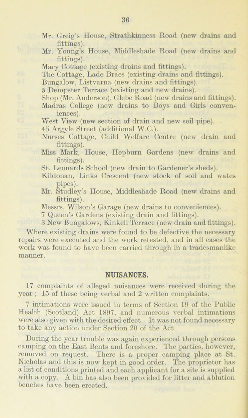 Mr. Greig’s House, Strathkinness Road (new drains and fittings). Mr. Young’s House, Middleshade Road (new drains and fittings). Mary Cottage (existing drains and fittings). The Cottage, Lade Braes (existing drains and fittings). Bungalow, Listvarna (new drains and fittings). 5 Dempster Terrace (existing and new drains). Shop (Mr. Anderson), Glebe Road (new drains and fittings). Madras College (new drains to Boys and Girls conven- iences). West View (new section of drain and new soil pipe). 45 Argyle Street (additional W.C.). Nurses Cottage, Child Welfare Centre (new drain and fittings). Miss Mark, House, Hepburn Gardens (new drains and fittings). St. Leonards School (new drain to Gardener’s sheds). Kildonan, Links Crescent (new stock of soil and wates pipes). Mr. Studley’s House, Middleshade Road (new drains and fittings). Messrs. Wilson’s Garage (new drains to conveniences). 7 Queen’s Gardens (existing drain and fittings). 3 New Bungalows, Kinkell Terrace (new drain and fittings). Where existing drains were found to be defective the necessary repairs were executed and the work retested, and in all cases the work was found to have been carried through in a tradesmanlike manner. NUISANCES. 17 complaints of alleged nuisances were received during the year ; 15 of these being verbal and 2 written complaints. 7 intimations were issued in terms of Section 19 of the Public Health (Scotland) Act 1897, and numerous verbal intimations were also given with the desired effect. It was not found necessary to take any action under Section 20 of the Act. During the year trouble was again experienced through persons camping on the East Bents and foreshore. The parties, however, removed on request. There is a proper camping place at St. Nicholas and this is now kept in good order. The proprietor has a list of conditions printed and each applicant for a site is supplied with a copy. A bin has also been provided for litter and ablution benches have been erected.