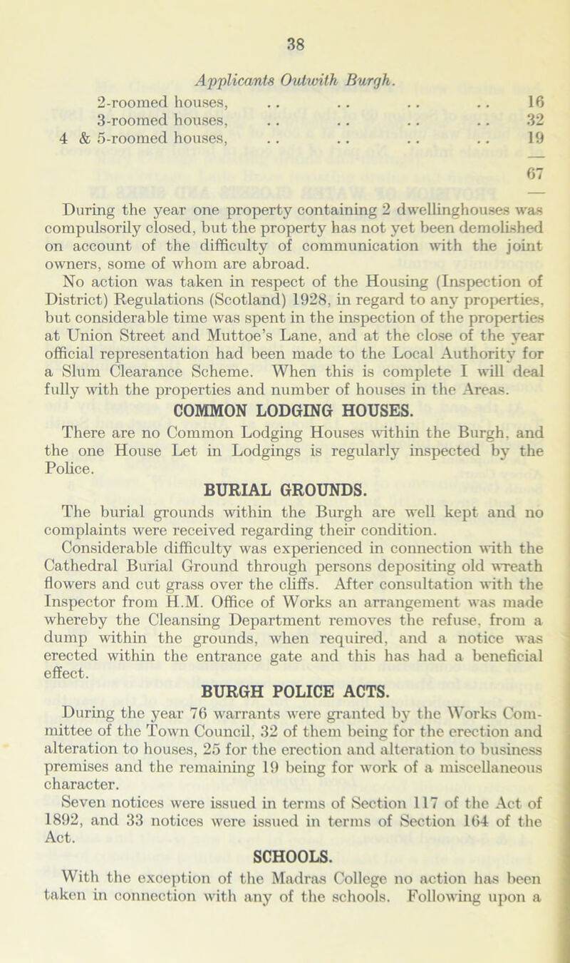 Applicant,? Outwith Burgh. 2- roomed houses, .. .. .. .. 16 3- roomed houses, .. .. .. .. 32 4 & 5-roomed houses, .. .. .. .. 19 67 During the year one property containing 2 dwellinghouses was compulsorily closed, but the property has not yet been demolished on account of the difficulty of communication with the joint owners, some of whom are abroad. No action was taken in respect of the Housing (Inspection of District) Regulations (Scotland) 1928, in regard to any properties, but considerable time was spent in the inspection of the properties at Union Street and Muttoe’s Lane, and at the close of the year official representation had been made to the Local Authority for a Slum Clearance Scheme. When this is complete I will deal fully with the properties and number of houses in the Areas. COMMON LODGING HOUSES. There are no Common Lodging Houses within the Burgh, and the one House Let in Lodgings is regularly inspected by the Police. BURIAL GROUNDS. The burial grounds within the Burgh are well kept and no complaints were received regarding their condition. Considerable difficulty was experienced in connection with the Cathedral Burial Ground through persons depositing old wreath flowers and cut grass over the cliffs. After consultation with the Inspector from H.M. Office of Works an arrangement was made whereby the Cleansing Department removes the refuse, from a dump within the grounds, w'hen required, and a notice was erected within the entrance gate and this has had a beneficial effect. BURGH POLICE ACTS. During the year 76 warrants wrere granted by the Works Com- mittee of the Tow n Council, 32 of them being for the erection and alteration to houses, 25 for the erection and alteration to business premises and the remaining 19 being for work of a miscellaneous character. Seven notices were issued in terms of Section 117 of the Act of 1892, and 33 notices were issued in terms of Section 164 of the Act. SCHOOLS. With the exception of the Madras College no action has been taken in connection with any of the schools. Following upon a