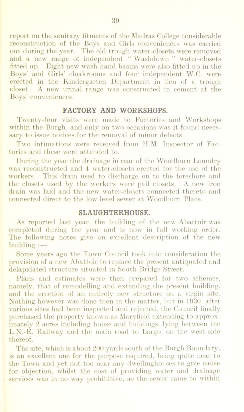 report on the sanitary fitments of the Madras College considerable reconstruction of the Boys and Girls conveniences was carried out during the year. The old trough water-closets were removed and a new range of independent “ Washdown ” water-closets fitted up. Eight new wash-hand basins were also fitted up in the Boys' and Girls’ cloakrooms and four independent W.C. were erected in the Kindergarten Department in lieu of a trough closet. A new urinal range was constructed in cement at the Boys’ conveniences. FACTORY AND WORKSHOPS. Twenty-four visits were made to Factories and Workshops within the Burgh, and only on two occasions was it found neces- sary to issue notices for the removal of minor defects. Two intimations were received from H.M. Inspector of Fac- tories and these were attended to. During the year the drainage in rear of the Woodburn Laundry was reconstructed and 4 water-closets erected for the use of the workers. This drain used to discharge on to the foreshore and the closets used by the workers were pail closets. A new iron drain was laid and the new water-closets connected thereto and connected direct to the low-level sewer at Woodburn Place. SLAUGHTERHOUSE. As reported last year, the building of the new Abattoir was completed during the year and is now in full working order. The following notes give an excellent description of the new building :— Some years ago the Town Council took into consideration the provision of a new Abattoir to replace the present antiquated and delapidated structure situated in South Bridge Street. Plans and estimates were then prepared for two schemes, namely, that of remodelling and extending the present building, and the erection of an entirely new structure on a virgin site. Nothing however was done then in the matter, but in 1930, after various sites had been inspected and rejected, the Council finally purchased the property known as Maryfield extending to approx- imately 2 acres including house and buildings, lying between the L.N.-E. Railway and the main road to Largo, on the west side thereof. The site, which is about 200 yards south of the Burgh Boundary, is an excellent one for the purpose required, being quite near to the Town and yet not too near any dwellinghouses to give cause for objection, whilst the cost of providing water and drainage services was in no way prohibitive, as the sewer came to within