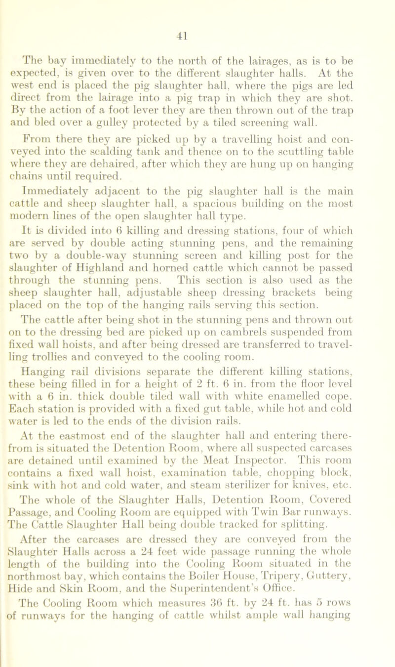 The bay immediately to the north of the lairages, as is to be expected, is given over to the different slaughter halls. At the west end is placed the pig slaughter hall, where the pigs are led direct from the lairage into a pig trap in which they are shot. By the action of a foot lever they are then thrown out of the trap and bled over a gulley protected by a tiled screening wall. From there they are picked up by a travelling hoist and con- veyed into the scalding tank and thence on to the scuttling table where they are dehaired, after which they are hung up on hanging chains until required. Immediately adjacent to the pig slaughter hall is the main cattle and sheep slaughter hall, a spacious building on the most modem lines of the open slaughter hall type. It is divided into 6 killing and dressing stations, four of which are served by double acting stunning pens, and the remaining two by a double-way stunning screen and killing post for the slaughter of Highland and horned cattle which cannot be passed through the stunning pens. This section is also used as the sheep slaughter hall, adjustable sheep dressing brackets being placed on the top of the hanging rails serving this section. The cattle after being shot in the stunning pens and thrown out on to the dressing bed are picked up on cambrels suspended from fixed wall hoists, and after being dressed are transferred to travel- ling trollies and conveyed to the cooling room. Hanging rail divisions separate the different killing stations, these being filled in for a height of 2 ft. 6 in. from the floor level with a 6 in. thick double tiled wall with white enamelled cope. Each station is provided with a fixed gut table, while hot and cold water is led to the ends of the division rails. At the eastraost end of the slaughter hall and entering there- from is situated the Detention Room, where all suspected carcases are detained until examined by the Meat Inspector. This room contains a fixed wall hoist, examination table, chopping block, sink with hot and cold water, and steam sterilizer for knives, etc. The whole of the Slaughter Halls, Detention Room, Covered Passage, and Cooling Room are equipped with Twin Bar runways. The Cattle Slaughter Hall being double tracked for splitting. After the carcases are dressed they are conveyed from the Slaughter Halls across a 24 feet wide passage running the whole length of the building into the Cooling Room situated in the northmost bay, which contains the Boiler House, Tripery, Glittery, Hide and Skin Room, and the Superintendent’s Office. The Cooling Room which measures .’Iff ft. by 24 ft. has 5 rows of runways for the hanging of cattle whilst ample wall hanging