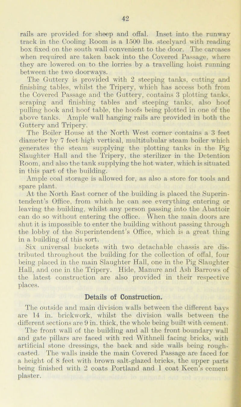 rails are provided for sheep and offal. Inset into the runway track in the Cooling Room is a 1500 lbs. steelyard with reading box fixed on the south wall convenient to the door. The carcases when required are taken back into the Covered Passage, where they are lowered on to the lorries by a travelling hoist running between the two doorways. The Guttery is provided with 2 steeping tanks, cutting and finishing tables, whilst the Tripery, which has access both from the Covered Passage and the Guttery, contains 3 plotting tanks, scraping and finishing tables and steeping tanks, also hoof pulling hook and hoof table, the hoofs being plotted in one of the above tanks. Ample wall hanging rails are provided in both the Guttery and Tripery. The Boiler House at the North West corner contains a 3 feet diameter by 7 feet high vertical, multitubular steam boiler which generates the steam supplying the plotting tanks in the Pig Slaughter Hall and the Tripery, the sterilizer in the Detention Room, and also the tank supplying the hot water, which is situated in this part of the building. Ample coal storage is allowed for, as also a store for tools and spare plant. At the North East corner of the building is placed the Superin- tendent’s Office, from which he can see everything entering or leaving the building, whilst any person passing into the Abattoir can do so without entering the office. When the main doors are shut it is impossible to enter the building without passing through the lobby of the Superintendent’s Office, which is a great tiling in a building of this sort. Six universal buckets with two detachable chassis are dis- tributed throughout the building for the collection of offal, four being placed in the main Slaughter Hall, one in the Pig Slaughter Hall, and one in the Tripery. Hide, Manure and Ash Barrows of the latest construction are also provided in their respective places. Details of Construction. The outside and main division walls between the different bays are 14 in. brickwork, whilst the division walls between the different sections are !) in. thick, the whole being built with cement. The front wall of the building and all the front boundary wall and gate pillars are faced with red Withnell facing bricks, with artificial stone dressings, the back and side walls being rough- casted. The walls inside the main Covered Passage are faced for a height of 8 feet with brown salt-glazed bricks, the upper parts being finished with 2 coats Portland and 1 coat Keen’s cement plaster.