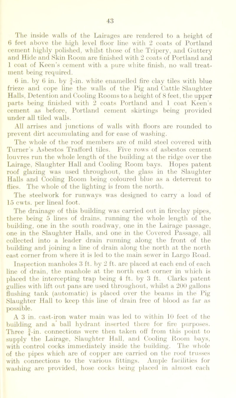 The inside walls of the Lairages are rendered to a height of 6 feet above the high level floor line with 2 coats of Portland cement highly polished, whilst those of the Tripery, and Guttery and Hide and Skin Room are finished with 2 coats of Portland and 1 coat of Keen’s cement with a pure white finish, no wall treat- ment being required. 6 in. by G in. by f-in. white enamelled fire clay tiles with blue frieze and cope line the walls of the Pig and Cattle Slaughter Halls. Detention and Cooling Rooms to a height of 8 feet, the upper parts being finished with 2 coats Portland and 1 coat Keen's cement as before, Portland cement skirtings being provided under all tiled walls. All arrises and junctions of walls with floors are rounded to prevent dirt accumulating and for ease of washing. The whole of the roof members are of mild steel covered with Turner's Asbestos Traffoixl tiles. Five rows of asbestos cement louvres run the whole length of the building at the ridge over the Lairage, Slaughter Hall and Cooling Room bays. Hopes patent roof glazing was used throughout, the glass in the Slaughter Halls and Cooling Room being coloured blue as a deterrent to flies. The whole of the lighting is from the north. The steelwork for runways was designed to carry a load of 15 cwts. per lineal foot. The drainage of this building was carried out in fireclay pipes, there being 5 lines of drains, running the whole length of the building, one in the south roadway, one in the Lairage passage, one in the Slaughter Halls, and one in the Covered Passage, all collected into a leader drain running along the front of the building and joining a line of drain along the north at the north east corner from where it is led to the main sewer in Largo Road. Inspection manholes 3 ft. by 2 ft. are placed at each end of each line of drain, the manhole at the north east corner in which is placed the intercepting trap being 4 ft. by 3 ft. Clarks patent gullies with lift out pans are used throughout, whilst a 200 gallons flushing tank (automatic) is placed over the beams in the Pig Slaughter Hall to keep this line of drain free of blood as far as possible. A 3 in. cast-iron water main was led to within 10 feet of the building and a’ ball hydrant inserted there for fire purposes. Three |-in. connections were then taken off from this point to supply the Lairage, Slaughter Hall, and Cooling Room bays, with control cocks immediately inside the building. The whole of the pipes which are of copper are carried on the roof trusses with connections to the various fittings. Ample facilities for washing are provided, hose cocks being placed in almost each