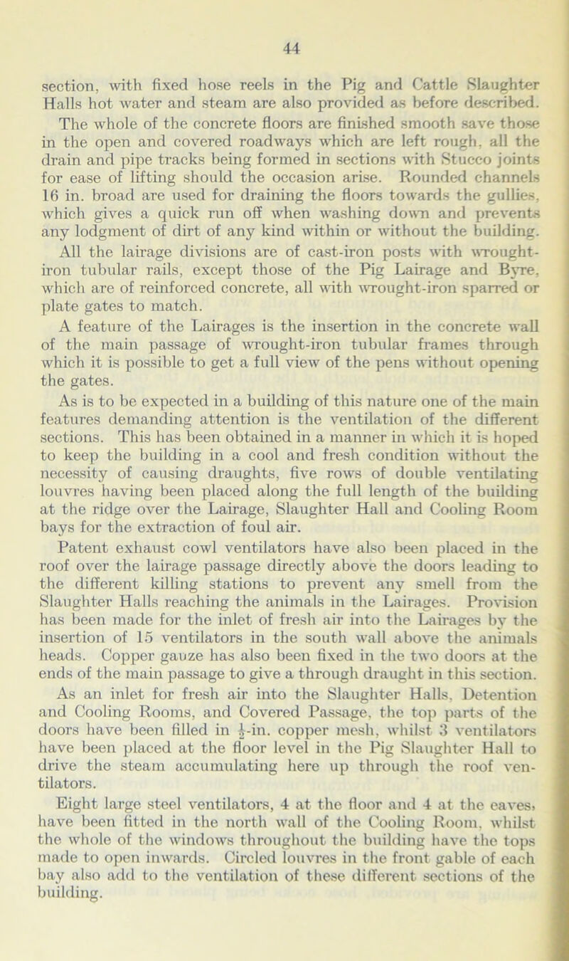 section, with fixed hose reels in the Pig and Cattle Slaughter Halls hot water and steam are also provided as before described. The whole of the concrete floors are finished smooth save those in the open and covered roadways which are left rough, all the drain and pipe tracks being formed in sections with Stucco joints for ease of lifting should the occasion arise. Rounded channels 16 in. broad are used for draining the floors towards the gullies, which gives a quick run off when washing down and prevents any lodgment of dirt of any kind within or without the building. All the lairage divisions are of cast-iron posts with wrought - iron tubular rails, except those of the Pig Lairage and Byre, which are of reinforced concrete, all with wrought-iron sparred or plate gates to match. A feature of the Lairages is the insertion in the concrete wall of the main passage of wrought-iron tubular frames through which it is possible to get a full view of the pens without opening the gates. As is to be expected in a building of this nature one of the main features demanding attention is the ventilation of the different sections. This has been obtained in a manner in which it is hoped to keep the building in a cool and fresh condition without the necessity of causing draughts, five rows of double ventilating louvres having been placed along the full length of the building at the ridge over the Lairage, Slaughter Hall and Cooling Room bays for the extraction of foul air. Patent exhaust cowl ventilators have also been placed in the roof over the lairage passage directly above the doors leading to the different killing stations to prevent any smell from the Slaughter Halls reaching the animals in the Lairages. Provision has been made for the inlet of fresh air into the Lairages by the insertion of 15 ventilators in the south wall above the animals heads. Copper gauze has also been fixed in the two doors at the ends of the main passage to give a through draught in this section. As an inlet for fresh air into the Slaughter Halls. Detention and Cooling Rooms, and Covered Passage, the top parts of the doors have been filled in Lin. copper mesh, whilst 3 ventilators have been placed at the floor level in the Pig Slaughter Hall to drive the steam accumulating here up through the roof ven- tilators. Eight large steel ventilators, 4 at the floor and 4 at the eaves, have been fitted in the north wall of the Cooling Room, whilst the whole of the windows throughout the building have the tops made to open inwards. Circled louvres in the front gable of each bay also add to the ventilation of these different sections of the building.