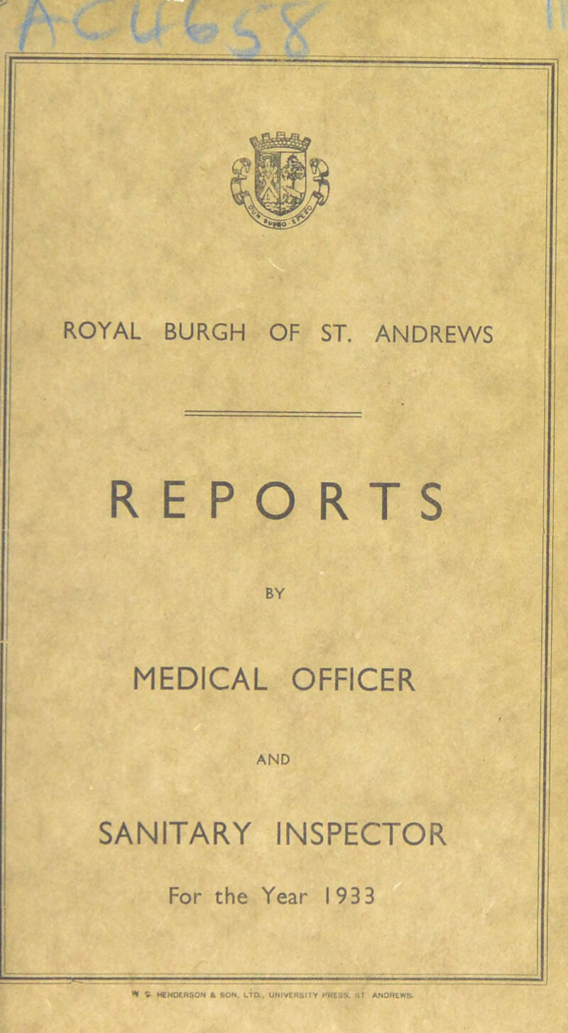 ROYAL BURGH OF ST. ANDREWS REPORTS BY MEDICAL OFFICER AND SANITARY INSPECTOR For the Year 1933 ^ V HENDERSON &. SON. LTD., UNIVERSITY PHE3S. -iT ANDREW&