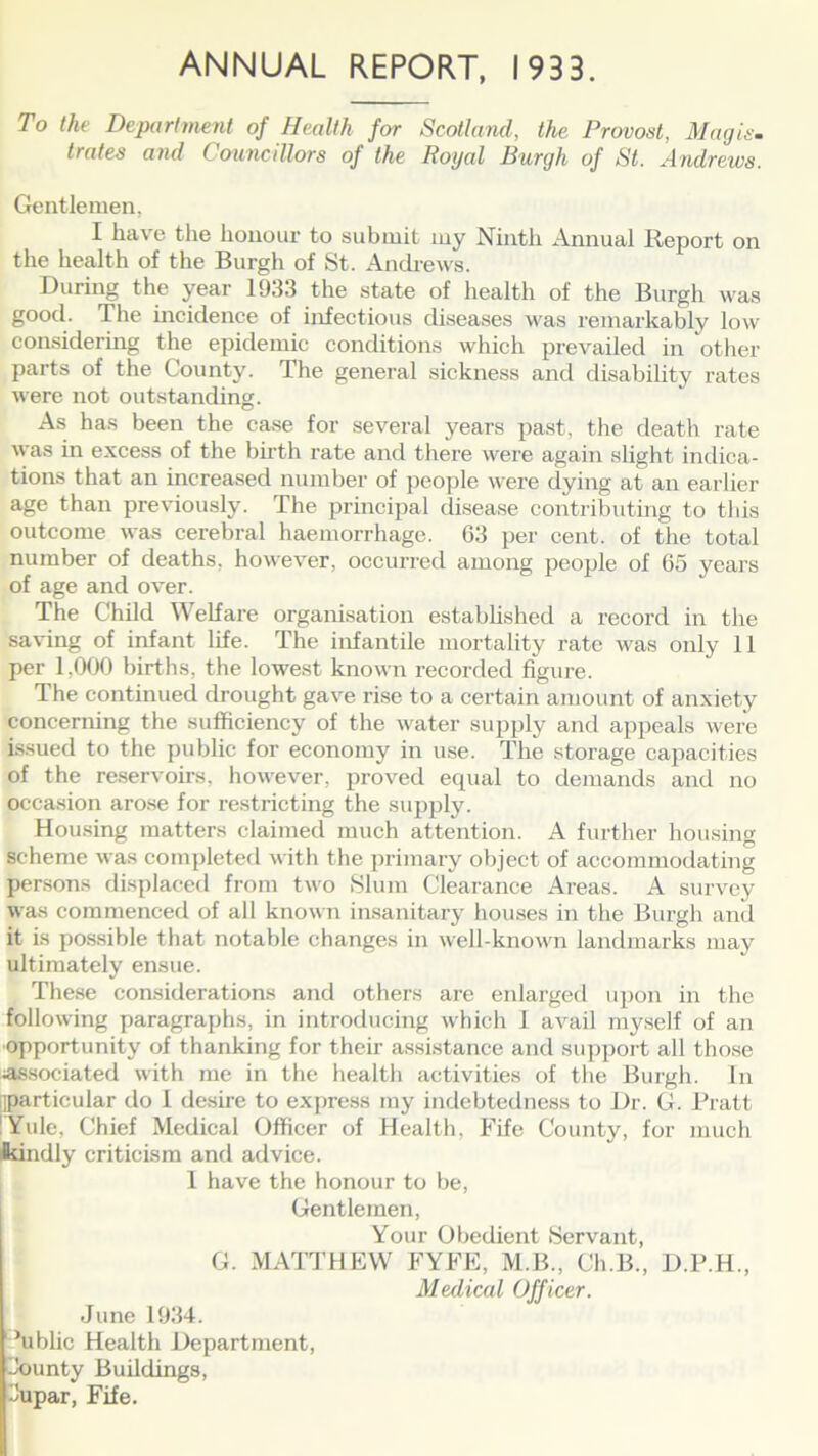 ANNUAL REPORT, 1933. To the Department of Health for Scotland, the Provost, Mag is. trates and Councillors of the Royal Burgh of St. Andrews. Gentlemen, I have the honour to submit my Ninth Annual Report on the health of the Burgh of St. Andrews. During the year 1933 the state of health of the Burgh was good. The incidence of infectious diseases was remarkably low considering the epidemic conditions which prevailed in other parts of the County. The general sickness and disability rates were not outstanding. As has been the case for several years past, the death rate was in excess of the birth rate and there were again slight indica- tions that an increased number of people were dying at an earlier age than previously. The principal disease contributing to this outcome was cerebral haemorrhage. 63 per cent, of the total number of deaths, however, occurred among people of 65 years of age and over. The Child Welfare organisation established a record in the saving of infant life. rlhe infantile mortality rate was only 11 per 1,000 births, the lowest known recorded figure. The continued drought gave rise to a certain amount of anxiety concerning the sufficiency of the water supply and appeals were issued to the public for economy in use. The storage capacities of the reservoirs, however, proved ecpial to demands and no occasion arose for restricting the supply. Housing matters claimed much attention. A further housing scheme was completed with the primary object of accommodating persons displaced from two Slum Clearance Areas. A survey was commenced of all known insanitary houses in the Burgh and it is possible that notable changes in well-known landmarks may ultimately ensue. These considerations and others are enlarged upon in the following paragraphs, in introducing which 1 avail myself of an opportunity of thanking for their assistance and support all those associated with me in the health activities of the Burgh. In ^particular do 1 desire to express my indebtedness to Dr. G. Pratt !Yule, Chief Medical Officer of Health, Fife County, for much Ikindly criticism and advice. I have the honour to be, Gentlemen, Your Obedient Servant, G. MATTHEW FYFE, M.B., Ch.B., D.P.H., Medical Officer. June 1934. ’ublic Health Department, bounty Buildings, i'upar, Fife.