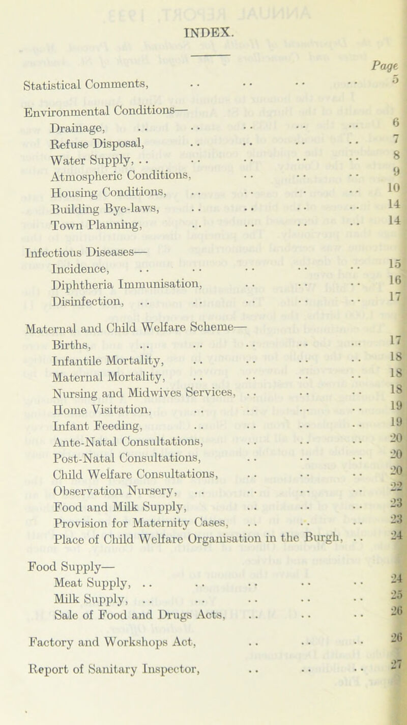 INDEX. Statistical Comments, Environmental Conditions— Drainage, Refuse Disposal, Water Supply, .. Atmospheric Conditions, Housing Conditions, Building Bye-laws, Town Planning, Page 5 6 7 8 9 10 14 14 Infectious Diseases— Incidence, Diphtheria Immunisation, Disinfection, Maternal and Child Welfare Scheme- Births, Infantile Mortality, Maternal Mortality, Nursing and Midwives Services, Home Visitation, Infant Feeding, Ante-Natal Consultations, Post-Natal Consultations, Child Welfare Consultations, Observation Nursery, Food and Milk Supply, Provision for Maternity Cases, Place of Child Welfare Organisation in the Burgh, .. 15 16 17 17 18 18 18 19 19 _»0 20 ■20 '2'2 23 23 24 Food Supply— Meat Supply, Milk Supply, .. Sale of Food and Drugs Acts, Factory and Workshops Act, Report of Sanitary Inspector,