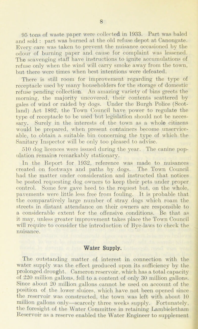 95 tons of waste paper were collected in 1933. Part was baled and sold : part was burned at the old refuse depot at Canongate. Every care was taken to prevent the nuisance occasioned by the odour of burning paper and cause for complaint was lessened. The scavenging staff have instructions to ignite accumulations of refuse only when the wind wall carry smoke away from the town, but there were times when best intentions were defeated. There is still room for improvement regarding the type of receptacle used by many householders for the storage of domestic refuse pending collection. An amazing variety of bins greets the morning, the majority uncovered, their contents scattered by gales of wind or raided by dogs. Under the Burgh Police (Scot- land) Act 1892, the Town Council have pow-er to regulate the type of receptacle to be used but legislation should not be neces- sary. Surely in the interests of the town as a v'hole citizens would be prepared, when present containers become unservice- able, to obtain a suitable bin concerning the type of which the Sanitary Inspector will be only too pleased to advise. 510 dog licences were issued during the year. The canine pop- ulation remains remarkably stationary. In the Report for 1932, reference was made to nuisances created on footways and paths by dogs. The Town Council had the matter under consideration and instructed that notices be posted requesting dog owners to keep then pets under proper control. Some feAv gave heed to the request but. on the whole, pavements were little less free from fouling. It is probable that the comparatively large number of stray dogs which roam the streets in distant attendance on their owners are responsible to a considerable extent for the offensive conditions. Be that as it may, unless greater improvement takes place the Town Council will require to consider the introduction of Bye-laws to check the nuisance. Water Supply. The outstanding matter of interest in connection with the water supply was the effect produced upon its sufficiency by the prolonged drought. Cameron reservoir, w hich has a total capacity of 220 million gallons, fell to a content of only 30 million gallons. Since about 20 million gallons cannot be used on account of the position of the lower sluices, w hich have not been opened since the reservoir was constructed, the town was left with about 10 million gallons only—scarcely three weeks supply. Fortunately, the foresight of the Water Committee in retaining Laiubieletham Reservoir as a reserve enabled t he Water Engineer to supplement