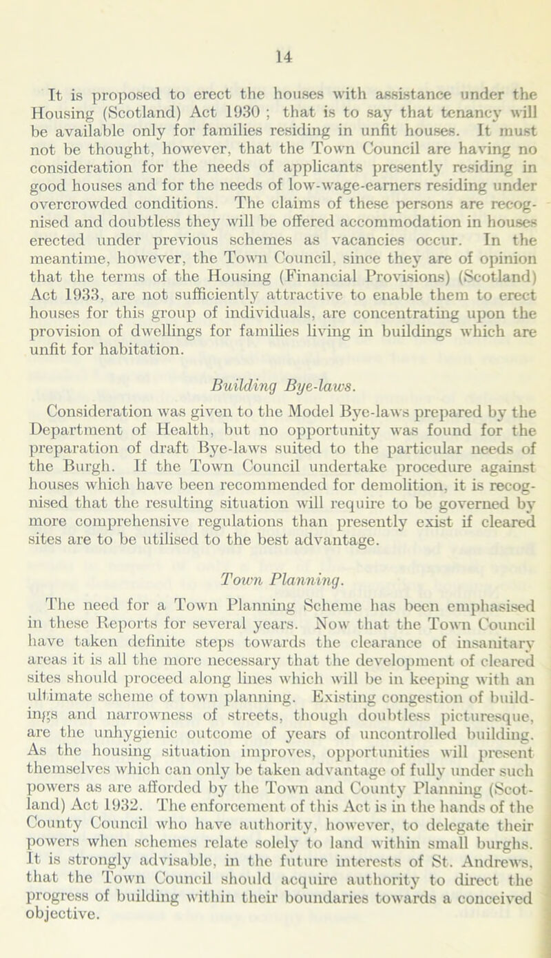 It is proposed to erect the houses with assistance under the Housing (Scotland) Act 1930 ; that is to say that tenancy will he available only for families residing in unfit houses. It must not be thought, however, that the Town Council are having no consideration for the needs of applicants presently residing in good houses and for the needs of low-wage-earners residing under overcrowded conditions. The claims of these persons are recog- nised and doubtless they will be offered accommodation in houses erected under previous schemes as vacancies occur. In the meantime, however, the Town Council, since they are of opinion that the terms of the Housing (Financial Provisions) (Scotland) Act 1933, are not sufficiently attractive to enable them to erect houses for this group of individuals, are concentrating upon the provision of dwellings for families living in buildings which are unfit for habitation. Building Bye-laws. Consideration was given to the Model Bye-laws prepared by the Department of Health, but no opportunity was found for the preparation of draft Bye-laws suited to the particular needs of the Burgh. If the Town Council undertake procedure against houses which have been recommended for demolition, it is recog- nised that the resulting situation will require to be governed by more comprehensive regulations than presently exist if cleared sites are to be utilised to the best advantage. Town Planning. The need for a Town Planning Scheme has been emphasised in these Reports for several years. Now that the Town Council have taken definite steps towards the clearance of insanitary areas it is all the more necessary that the development of cleared sites should proceed along lines which will be in keeping with an ultimate scheme of town planning. Existing congestion of build- ings and narrowness of streets, though doubtless picturesque, are the unhygienic outcome of years of uncontrolled building. As the housing situation improves, opportunities will present themselves which can only he taken advantage of fully under such powers as are afforded by the Town and County Planning (Scot- land) Act 1932. The enforcement of this Act is in the hands of the County Council who have authority, however, to delegate their powers when schemes relate solely to land within small burghs. It is strongly advisable, in the future interests of St. Andrews, that the Town Council should acquire authority to direct the progress of building within their boundaries towards a conceived objective.