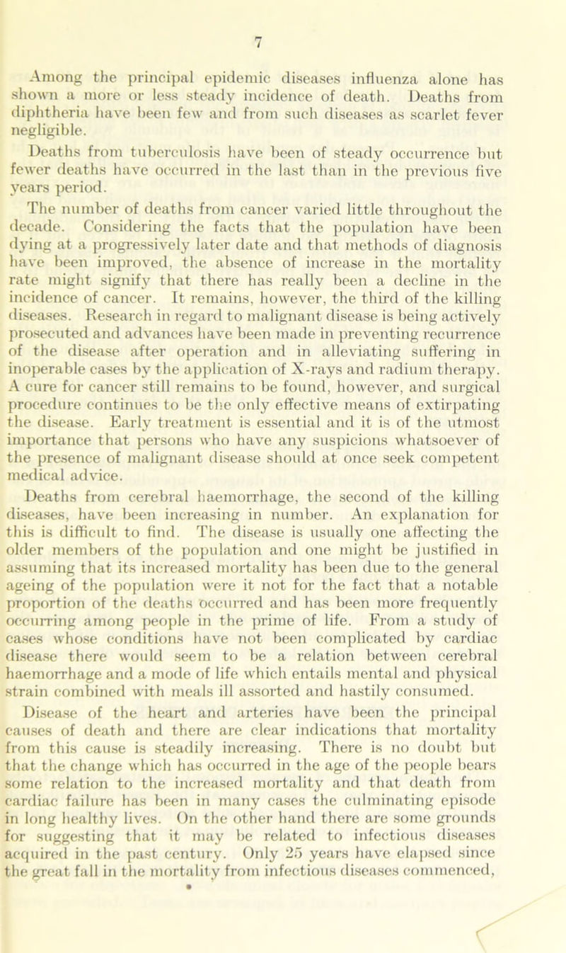 Among the principal epidemic diseases influenza alone has shown a more or less steady incidence of death. Deaths from diphtheria have been few and from such diseases as scarlet fever negligible. Deaths from tuberculosis have been of steady occurrence but fewer deaths have occurred in the last than in the previous five years period. The number of deaths from cancer varied little throughout the decade. Considering the facts that the population have been dying at a progressively later date and that methods of diagnosis have been improved, the absence of increase in the mortality rate might signify that there has really been a decline in the incidence of cancer. It remains, however, the third of the killing diseases. Research in regard to malignant disease is being actively prosecuted and advances have been made in preventing recurrence of the disease after operation and in alleviating suffering in inoperable cases by the application of X-rays and radium therapy. A cure for cancer still remains to be found, however, and surgical procedure continues to be the only effective means of extirpating the disease. Early treatment is essential and it is of the utmost importance that persons who have any suspicions whatsoever of the presence of malignant disease should at once seek competent medical advice. Deaths from cerebral haemorrhage, the second of the killing diseases, have been increasing in number. An explanation for this is difficult to find. The disease is usually one affecting the older members of the population and one might be justified in assuming that its increased mortality has been due to the general ageing of the population were it not for the fact that a notable proportion of the deaths occurred and has been more frequently occurring among people in the prime of life. From a study of cases whose conditions have not been complicated by cardiac disease there would seem to be a relation between cerebral haemorrhage and a mode of life which entails mental and physical strain combined with meals ill assorted and hastily consumed. Disease of the heart and arteries have been the principal causes of death and there are clear indications that mortality from this cause is steadily increasing. There is no doubt but that the change which has occurred in the age of the people bears some relation to the increased mortality and that death from cardiac failure has been in many cases the culminating episode in long healthy lives. On the other hand there are some grounds for suggesting that it may be related to infectious diseases acquired in the past century. Only 25 years have elapsed since the great fall in the mortality from infectious diseases commenced,