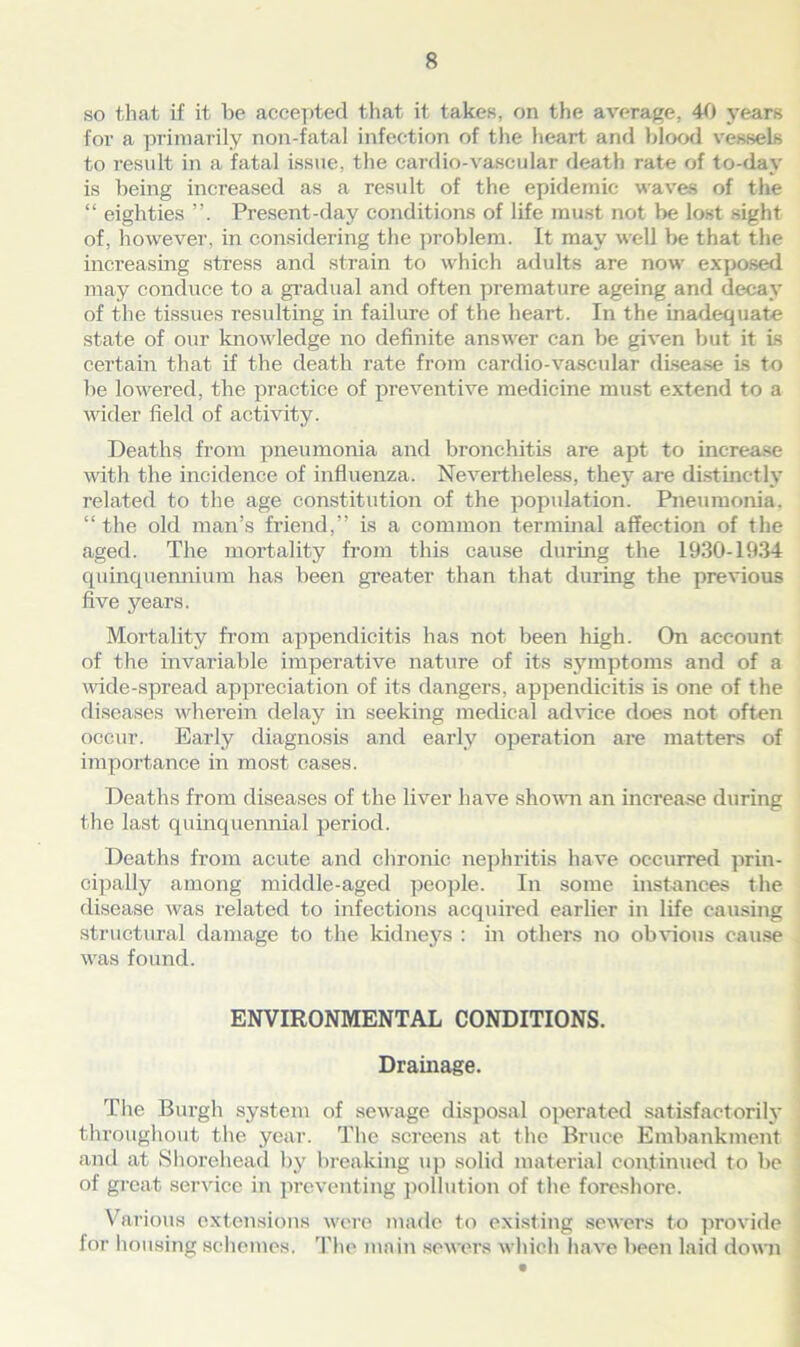 so that if it be accepted that it takes, on the average, 40 years for a primarily non-fatal infection of the heart and blood vessels to result in a fatal issue, the cardio-vascular death rate of to-day is being increased as a result of the epidemic waves of the “ eighties Present-day conditions of life must not be lost sight of, however, in considering the problem. It may well be that the increasing stress and strain to which adults are now exposed may conduce to a gradual and often premature ageing and decay of the tissues resulting in failure of the heart. In the inadequate state of our knowledge no definite answer can be given but it is certain that if the death rate from cardio-vascular disease is to be lowered, the practice of preventive medicine must extend to a wider field of activity. Deaths from pneumonia and bronchitis are apt to increase with the incidence of influenza. Nevertheless, they are distinctly related to the age constitution of the population. Pneumonia, “ the old man’s friend,” is a common terminal affection of the aged. The mortality from this cause during the 1930-1934 quinquennium has been greater than that during the previous five years. Mortality from appendicitis has not been high. On account of the invariable imperative nature of its symptoms and of a wide-spread appreciation of its dangers, appendicitis is one of the diseases wherein delay in seeking medical advice does not often occur. Early diagnosis and early operation are matters of importance in most cases. Deaths from diseases of the liver have shown an increase during the last quinquennial period. Deaths from acute and chronic nephritis have occurred prin- cipally among middle-aged people. In some instances the disease was related to infections acquired earlier in life causing structural damage to the kidneys : in others no obvious cause was found. ENVIRONMENTAL CONDITIONS. Drainage. The Bui’gh system of sewage disposal operated satisfactorily throughout the year. The screens at the Bruce Embankment and at Shorehead by breaking up solid material continued to be of great service in preventing pollution of the foreshore. Various extensions were made to existing sewers to provide for housing schemes. The main sewers which have been laid down