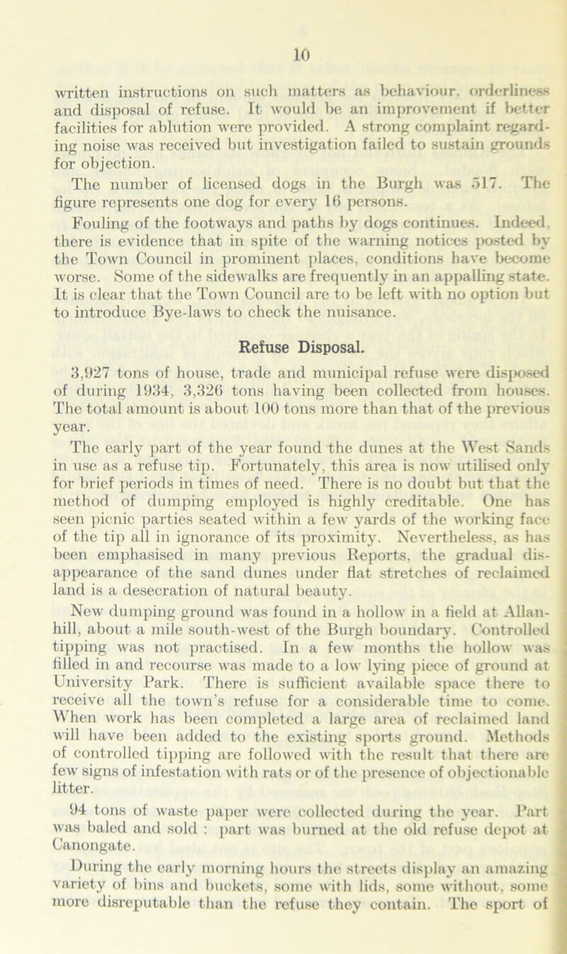 written instructions on such matters as behaviour, orderliness and disposal of refuse. It would be an improvement if better facilities for ablution were provided. A strong complaint regard- ing noise was received but investigation failed to sustain grounds for objection. The number of licensed dogs in the Burgh was 517. The figure represents one dog for every 16 persons. Fouling of the footAvays and paths by dogs continues. Indeed, there is evidence that in spite of the warning notices posted by the Toaati Council in prominent places, conditions have become worse. Some of the sidewalks are frequently in an appalling state. It is clear that the Town Council are to be left with no option but to introduce Bye-laAvs to check the nuisance. Refuse Disposal. 3,927 tons of house, trade and municipal refuse Avere disposed of during 1934, 3,326 tons having been collected from houses. The total amount is about 100 tons more than that of the previous year. The early part of the year found the dunes at the West Sands in use as a refuse tip. Fortunately, this area is uoav utilised only for brief periods in times of need. There is no doubt but that the method of dumping employed is highly creditable. One has seen picnic parties seated Avithin a feAv yards of the working face of the tip all in ignorance of its proximity. Nevertheless, as has been emphasised in many previous Reports, the gradual dis- appearance of the sand dunes under flat stretches of reclaimed land is a desecration of natural beauty. New dumping ground Avas found in a IioIIoav in a field at Allan- hill, about a mile south-west of the Burgh boundary. Controlled tipping Avas not practised. In a feAv months the IioIIoav AAas filled in and recourse Avas made to a low lying piece of ground at University Park. There is sufficient available space there to receive all the town’s refuse for a considerable time to come. When Avoi’k has been completed a large area of reclaimed land will have been added to the existing sports ground. Methods of controlled tipping are folloAved with the result that there are few signs of infestation with rats or of the presence of objectionable litter. 94 tons of waste paper were collected during the year. Part Avas baled and sold : part was burned at the old refuse depot at Canongate. During the early morning hours the streets display an amazing variety of bins and buckets, some with lids, some without, some more disreputable than the refuse they contain. The sport of